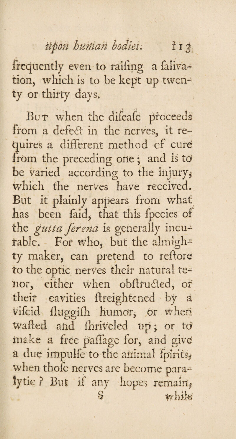 4 frequently even to railing a faliva- tion, which is to be kept up twen^ ty or thirty days. t .❖ But when the difeafe pfoceeds from a defeft in the nerves, it re¬ quires a different method cf cure from the preceding one ; and is to be varied according to the injury^ which the nerves have received. But it plainly appears from what has been faid, that this Ipecies of the gutta fere7ta is generally incu^ table. For who, but the almigh¬ ty maker, can pretend to reftore to the optic nerves their natural te¬ nor, either when obftrudled, of theif cavities flreighkned by d vifeid fluggiffi humotj or wheii Wafled and llirffeled tip; or tO make a free paffage for, and give a due impulfe to the animal fpirits^ when thole nerves are become para¬ lytic ? But if any hopes remain#