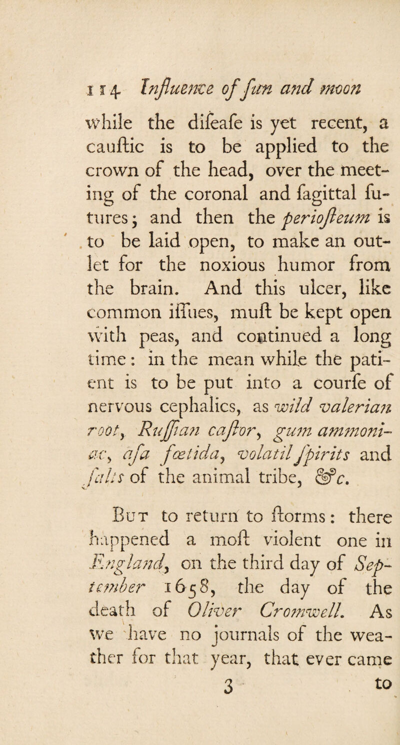 while the dileafe is yet recent, a cauftic is to be applied to the crown of the head, over the meet¬ ing of the coronal and fagittal fu¬ tures ; and then the periojleum is ' . to be laid open, to make an out¬ let for the noxious humor from the brain. And this ulcer, like common ilTues, muft be kept open with peas, and continued a long time: in the mean while the pati¬ ent is to be put into a courfe of nervous cephalics, as valeriaii rooty Ruffian cafiory gum ammoni- iU'y afa foeiiday volatilfpirits and i'aht of the animal tribe, ^c. But to return to florms: there happened a moil; violent one in .Rnglandy on the third day of Sep- tember 1658, the day of the death of Oliver Cromnnell. As we have no journals of the wea¬ ther for that year, that ever came 3 to