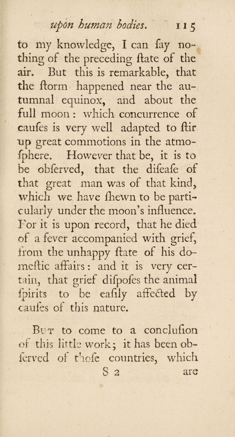 to my knowledge, I can fay no¬ thing of the preceding flate of the air. But this is remarkable, that the ftorm happened near the au¬ tumnal equinox, and about the full moon: which concurrence of caufes is very well adapted to flir up great commotions in the atmo- fphere. However that be, it is to be obferved, that the difeafe of that great man was of that kind, which we have fliewn to be parti¬ cularly under the moon’s influence. I'or it is upon record, that he died of a fever accompanied with grief, from the unhappy ftate of his do- meftic affairs: and it is very cer¬ tain, that grief difpofes the animal fpirits to be eafily affedled by caufes of this laature. Bt’T to come to a conclufion of this little work; it has been ob¬ ferved of thofe countries, which