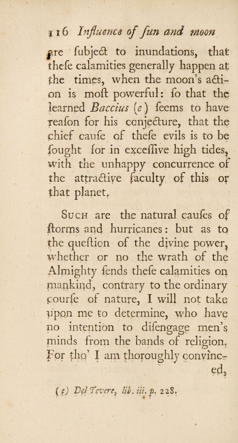 f.TC fubjeft to inundations, that thefe calamities generally happen at the times, when the moon’s adli- on is moft powerful: fo that the learned Baccius [e) feems to have reafon for his conjecture, that thp phief caufe of thefe evils is to be fought for in exceffive high tides, with the unhappy concurrence of the attractive faculty of this ot that planet. Such are the natural caufes of ftorms and hurricanes: but as to the queilion of the djvine power, whether or no the wrath of the Almighty fends thefe calamities on. inankiqd, contrary to the ordinary pourfe of nature, I will not take ppon me to determine, who have no intention to difengage men’s niinds from the bands of religion. For Irhg’ | am thoroughly convi'ncr (f) pci Tevere^ lib. Hi. p, 228.