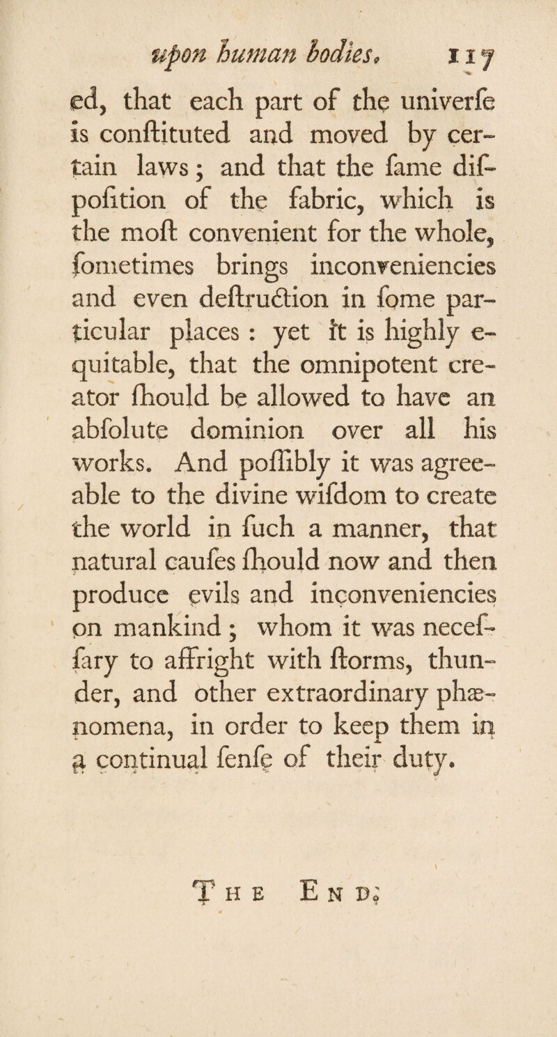 ed, that each part of the univerfe is conftituted and moved by cer¬ tain laws; and that the fame dif- pohtion of the fabric, which is the moft convenient for the whole, fometimes brings inconveniencies and even deftrudtion in fome par¬ ticular places : yet ft is highly e- quitable, that the omnipotent cre¬ ator fhould be allowed to have an abfolute dominion over all his works. And poffibly it was agree¬ able to the divine wifdom to create the world in fuch a manner, that natural caufes Ihould now and then produce evils and inconveniencies on mankind; whom it was necef- fary to affright with florms, thun¬ der, and other extraordinary phae¬ nomena, in order to keep them in q continual fenfe of their duty. The End;