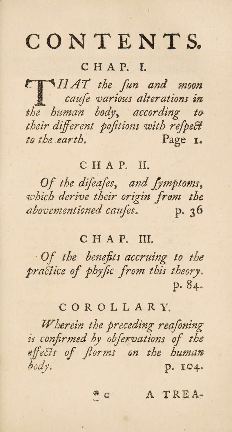 CONTENTS. CHAP, r, HAT the fun and moon caufe various alterations in the human body^ according to their different poftiofis with refpeEl to the earth. Page i. CHAP. Of the difeafes^ and fymptotns^ which derive their origin from the abQver7ientioned caufes. P* 3^ CHAP. ni. • Of the benefits accruing to the praBice of phyfic from this theory. p. 84- COROLLARY. Wh£rein the preceding reafoning is confirmed by obfervations of the effeSIs of forms on the human body. p. I c A TREA-