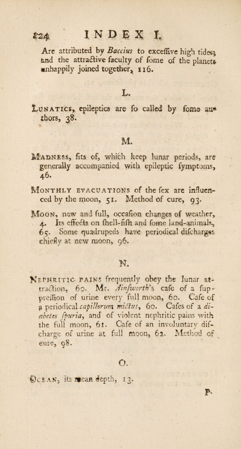 Are attributed by Baccius to exceflive high tides^ fend the attractive faculty of fome of the planets^ Mjihappily joined together^ ii6. L. 1.UNATICS, epileptics are fo called by fomo au« thors, 38. M. M^adness, fits of, which keep lunar periods, are generally accompanied with epileptic fymptoms, 46. Monthly evacuations of the fex arc induen- ced by the moon, 51. Method of cure, 93. Moon, new and full, occafxon changes of weather, 4,. Its eiFeCts on fhell-fifh and fome land-aniinals, 65. Some quadrupeds have periodical difehargss chiefly at new moon, 96. N. K^-t^HRTTic- PAINS frequently obey the lunar at- traeSlion, 60. Mr. JinfwGrth\ cafe of a fup*' preilion of urine every full moon, 60. Cafe of ' ^ periodical capillorum ttilcIuSy 60. Cafes of a di¬ abetes fpuriaj and of violent nephritic pains with the full moon, 61. Cafe of an involuntary dif- charsfe of urine at full moon, 61. Method of eure, q8. \ / O. ©c E A N, its J»ean depth, 13.