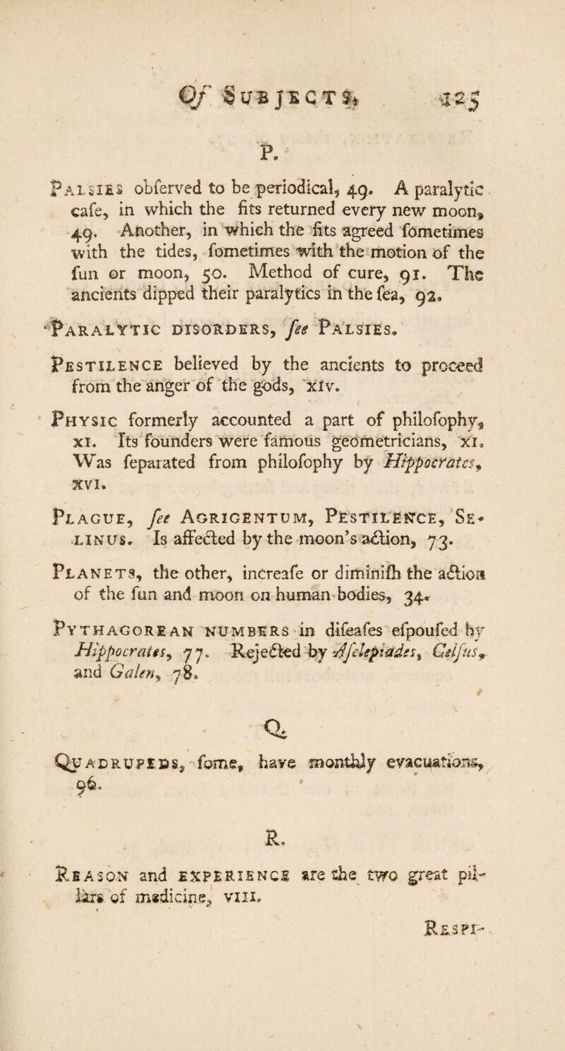 Subjecti* a25 p. Palsi£3 obferved to be periodical^ 49. A paralytic cafe, in which the fits returned every new moon^ 49. Another, in which the fits agreed fometimes with the tides, fometimes with'the motion of the fun or moon, 50. Method of cure, 91. The ancients dipped their paralytics in the fea, 9a» 'Paralytic disorders, feg Pa’lsies, Pestilence believed by the ancients to proceed from the anger of the “^gods, ~xlv. * Physic formerly accounted a part of philofophy^ XI. Its founders“^were famous geometricians, xi* Was feparated from philofophy by Hippocrates^ XVI. Plague, fee Agrigentum, Pestilence, Se^ LINUS. Is afFedled by the moon’s a£Uon, 73. Planets, the other, increafe or diminifh the a<5lIoa of the fun and moon on humanfiodies, 34. Pythagorean numbers dn difeafes efpoufed by Hippocrates^ 77. Rejedfed by Cdfus^. and Galen^ 78. - Quadrupeds, fome, have monthly evacuations, 96. R. Reason and experience are the two great pib Respi- iirs of medicine, viii.