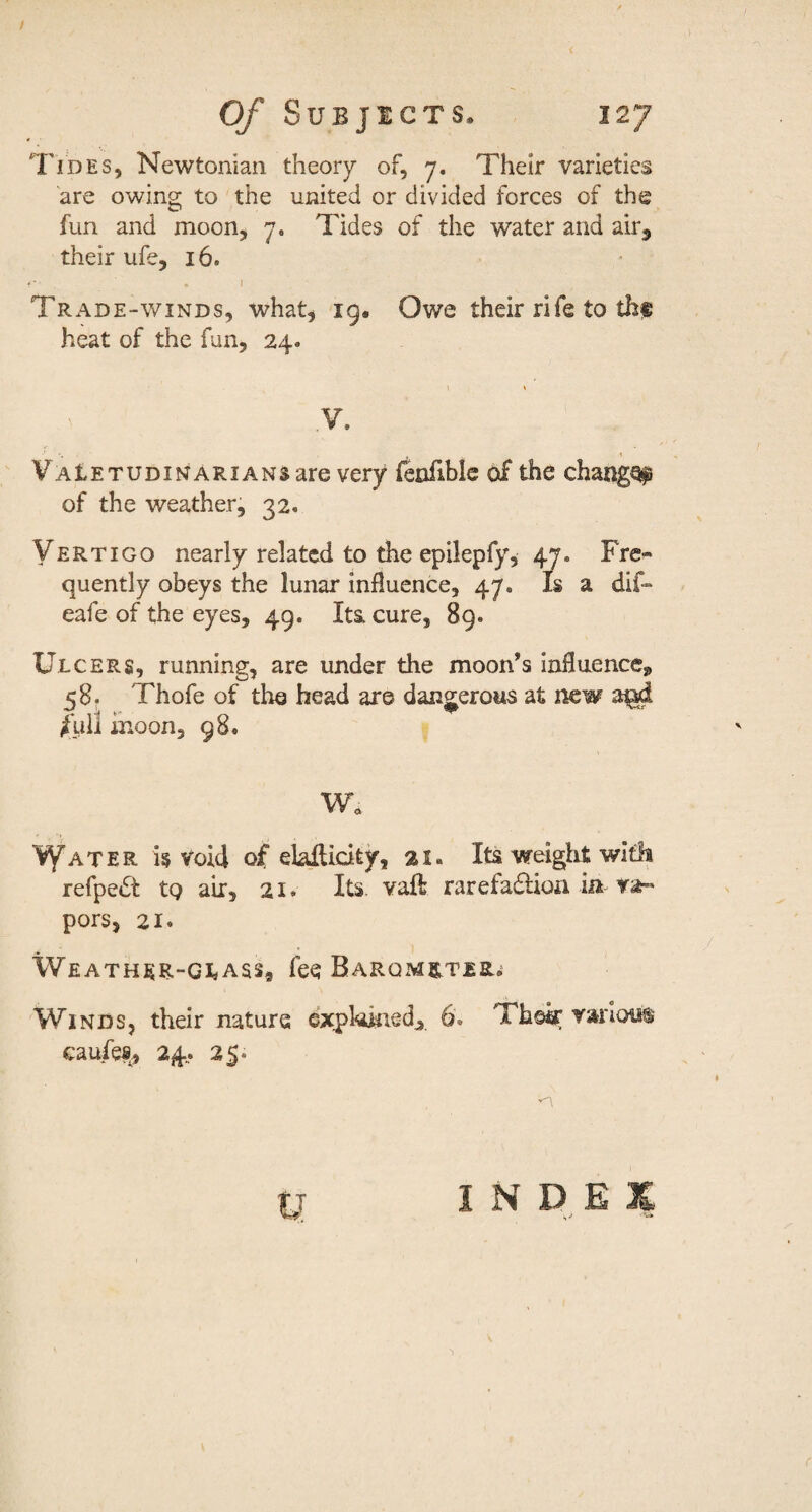 Tides, Newtonian theory of, 7. Their varieties are owing to the united or divided forces of the fun and moon, 7. Tides of the water and air, their ufe, 16. Trade-winds, what, ig. Owe their rife to thf heat of the fun, 24. Y. VAtETUDiNARiANSare very fenfiblc of the changQ^ of the weather, 32. Vertigo nearly related to the epilepfy, 47. Fre^ quently obeys the lunar influence, 47. Is a dif- eafe of the eyes, 49. Ita cure, 89. Ulcers, running, are under the moon’s influence, 58. Thofe of tho head are dangerous at new /ull inoon, 98. W. I^ater i§ Void of elaifidty, 21. Its weight with refpe6t to air, 21. Its. vaft rarefadioa in pors, 21« \VEATHER-GIiASS, feq BARQMRTERi Winds, their nature expkkied, 6. Thsk various caufev, 24.. 25. INDEX