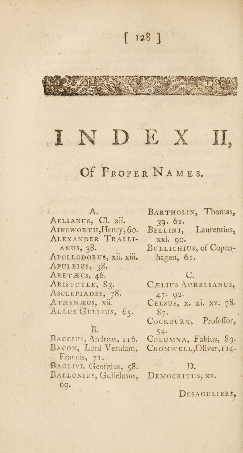 of Proper Names. A. Aelianus, Cl. xii. Ains woRTHjHenry, 6o. Al EXANDER Tralli¬ anus, 38. Apollodorus, xii. xili. Apuleius, 38. Aret^us, 46. Aristotle, 83. Asclepiades, 78. Athenjeus, xii. Aulus Gellius, 65. B. Ba ccius, Andreas, 116. Bacon, Lord Verulam, Francis, Baglivi, Georgius, 58. Ballonius, Giilielmus, 69. Bartholin, Thomas, 39. 61. Bellini, Laurentius, xxi. 90. Bullichius, of Copen¬ hagen, 61. C. C^Lius Aurelianus, 47. 92. Celsus, x. xi. xv. 78. 87. CocKBURN, Profeflbr, 54- Columna, Fabius, 89. CR0MVCELL,Oliver,i 14. D. Democritus, xv. Desaguliers,