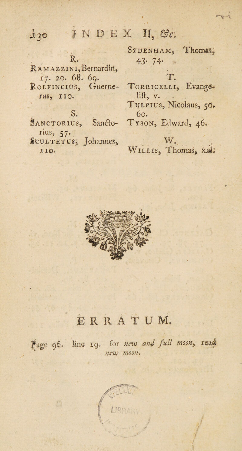 INDEX II, &c R. RAMAZZiNijBernardlii, 17. 20. 68. 69. Rolfincius, Guerne- irusj no. s. Sanctorius, San£lo- rius, 57. ifeCULTETUs; Johannes^ II©. Sydenham, Thoir^§^ 43- 74* . T. Torricelli, Evang^- lift, V. . Tulpius, Nicolaus, 50, 60. ' Tyson, Edward, 46. -V •* - - . ' Willis, Thomas, km^ E R R A T U M.