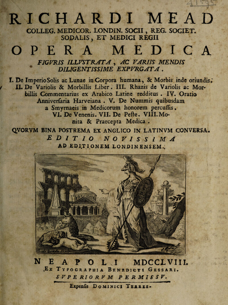 RICHARDI MEAD COLLEG. MEDICOR. LONDIN. SOCII, REG. SOCIET. SODALIS, ET MEDICI REGII OPERA MEDICA FIGVRIS ILLVSTRATA , AC VARIIS MENDIS * DILIGENTISSIME EXPVRGATA. I. De Imperio Solis ac Lunae inCorpora humana, & Morbis inde oriundis.' IL De Variolis & Morbillis Liber. III. Rhazis de Variolis ac Mor¬ billis Commentarius ex Arabico Latine redditus . IV. Oratio Anniverfaria Harveiana . V. De Nummis quibusdam a Smyrnaeis in Medicorum honorem percuffis. VI. De Venenis. VII. De Pefte. VIII. Mo¬ nita & Praecepta Medica . QVORVM BINA POSTREMA EX ANGLICO IN LATINVM CONVERSA. EDITIO NOVISSIMA AD EDJ.TI ONEM LONDIN ENSEM.; NEAPOLI MDCCL VIII. ,Ex Typographi a Benedicti Gessari, SVPERIORVM PERMISSF. Expenfis Dominici Te&kes*