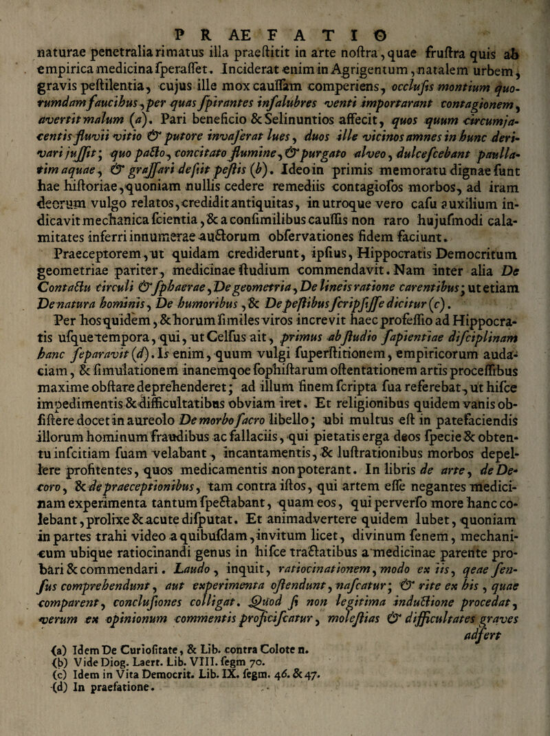 naturae penetralia rimatus illa praeftitit in arte noftra,quae fruftra quis ab empirica medicina fperaffet. Inciderat enim in Agrigentum, natalem urbem, gravis peftilentia, cujus ille moxcauffam comperiens, occlufis montium quo¬ rumdam faucibus ^per quas fpirantes infalubres venti importarunt contagionem, avertit malum (,a). Pari beneficio & Selinuntios affecit, quos quum circumja¬ centis fluvii vitio & putore invaferat lues, duos ille vicinos amnes in hunc deri¬ vari jujjit\ quo pafto, concitato flumine,& purgato alveo, dulcefcebant paulla- tim aquae, & graffari defiit peftis (b). Ideo in primis memoratu dignae funt hae hiftoriae,quoniam nullis cedere remediis contagiofos morbos, ad iram deorum vulgo relatos, credidit antiquitas, in utroque vero cafu auxilium in¬ dicavit mechanica {cientia,&a confimilibus cauffis non raro hujufmodi cala¬ mitates inferri innumerae au&orum obfervationes fidem faciunt. Praeceptorem, ut quidam crediderunt, ipfius, Hippocratis Democritum geometriae pariter, medicinae ftudium commendavit.Nam inter alia De Contaftu circuli &fph aerae, De geometria. De lineis ratione carentibus * ut etiam Venatura hominis. De humoribus, & Depeflibus fcripfjfe dicitur (c). Per hosquidem, &horumfimiles viros increvit haecprofeffio ad Hippocra¬ tis ufquetempora,qui,utCeirusait, primus abfludio fapientiae difciplinam hanc feparavit (d). Is enim, quum vulgi fuperftitionem, empiricorum auda¬ ciam , Sc fimulationem inanemqoe fophiftarum oftentationem artis proceffibus maxime obftare deprehenderet; ad illum finem fcripta fua referebat, ut hifce impedimentis &difficultatibus obviam iret. Et religionibus quidemvanisob- fiftere docet in aureolo De morbo faero libello; ubi multus eft in patefaciendis illorum hominum fraudibus ac fallaciis, qui pietatis erga d«os fpecie Sc obten¬ tu infeitiam fuam velabant, incantamentis,'& luftrationibus morbos depel¬ lere profitentes, quos medicamentis non poterant. In libris de arte, de De* roro, & de praeceptionibus, tam contra iftos , qui artem effe negantes medici¬ nam experimenta tantum fpeSlabant, quam eos, qui perverfo more hanc co¬ lebant ,prolixe&acutedifputat. Et animadvertere quidem lubet, quoniam in partes trahi video a quibufdam,invitum licet , divinum fenem, mechani¬ cum ubique ratiocinandi genus in hifce traflatibus a medicinae parente pro¬ bari & commendari. Laudo , inquit, ratiocinationem, modo ex iis, qeae fen- fus comprehendunt, aut experimenta oflendunt , nafcaturm, & rite ex his , quae comparent, conclufiones colligat. pjhtod fi non legitima induUione procedat, verum ex opinionum commentis proficifcatur, moleflias & difficultates graves adfert (a) Idem De Curiofitate, & Lib. contra Colote n. (b) Vide Diog. Laert. Lib. VIII. fegm 70. (c) Idem in Vita Democrit. Lib. IX. fegm. 46. & 47.