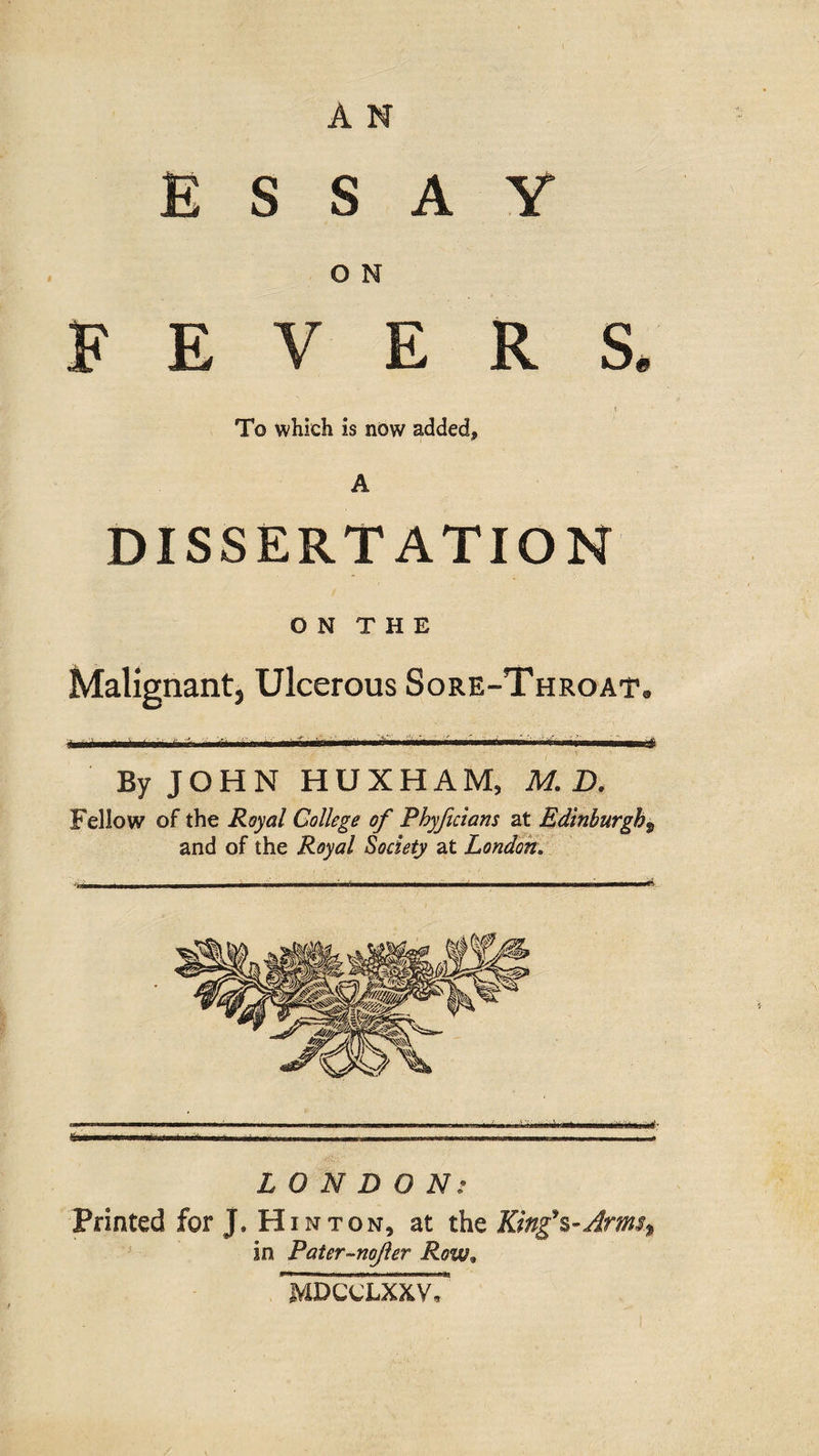 ESSAY O N FEVERS. To which is now added, A DISSERTATION O N T H E Malignant, Ulcerous Sore-Throat. By JOHN HUXHAM, M. D. Fellow of the Royal College of Phyficians at Edinburgh9 and of the Royal Society at London, LONDON: Printed for J, Hinton, at the King's*Arms* in Pater-nojier Row. MDCCLXXV,
