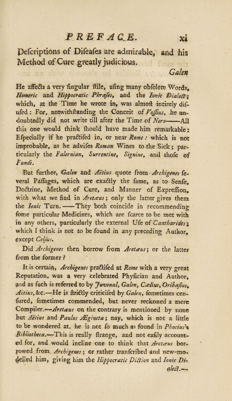 Pefcriptions of Difeafes are admirable, and his Method of Cure greatly j udicious. Galen He affe&amp;s a very Angular ftile, ufing many obfolete Words, Homeric and Hippocratic Phrafes, and the Ionic Dialed; which, at the Time he wrote in, was almoft intirely dif- ufed: For, notwithftanding the Conceit of VoJJius, he un¬ doubtedly did not write till after the Time of Nero-All this one would think fhould have made him remarkable: Efpecially if he pra&amp;ifed in, or near Rome : which is not improbable, as he advifes Roman Wines to the Sick; par¬ ticularly the Falernian, Surrentine, Signine, and thofe of Fundi. But further, Galen and Aetius quote from Archigenes fe- veral Paflages, which are exactly the fame, as to Senfe, Doflrine, Method of Cure, and Manner of Expreffion, with what we find in Aret&amp;us; only the latter gives them the Ionic Turn.--They both coincide in recommending fome particular Medicines, which are fcarce to be met with in any others, particularly the external Ufe of Cantharides; which I think is not to be found in any preceding Author, except Celfus. Did Archigenes then borrow from Aretaus; or the latter from the former ? It is certain, Archigenes pra&amp;ifed at Rome with a very great Reputation, was a very celebrated Phyfician and Author, and as fuch is referred to by Juvenal, Galen, Calim, Oribajius, Aetius, See,—He is ftri&amp;ly criticifed by Galen, fometimes cen- fured, fometimes commended, but never reckoned a mere Compiler.—Aretaus on the contrary is mentioned by none but Aetius and Paulus AEgineta; nay, which is not a little to be wondered at, he is not fo much as found in Pbocius\ Bibliotheca.—-This is really flrange, and not eafsly account¬ ed for, and would incline one to think that Aretaus bor¬ rowed from Archigenes; or rather tranferibed and new-mo^ felled him, giving him th£ Hippocratic Did ion and Ionic Di¬ aled.**^