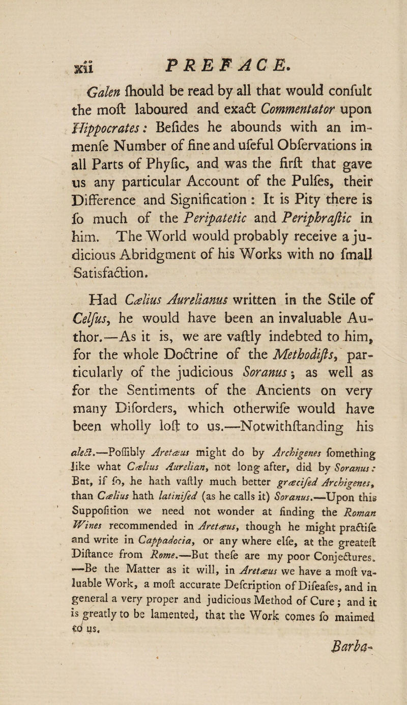 Galen fliould be read by all that would confult the moft laboured and exacft Commentator upon Hippocrates: Befides he abounds with an im- menfe Number of fine and ufeful Obfervations in all Parts of Phyfic, and was the firft that gave us any particular Account of the Pulfes, their Difference and Signification : It is Pity there is fo much of the Peripatetic and Periphrajlic in him. The World would probably receive a ju¬ dicious Abridgment of his Works with no fmall Satisfaction. Had Calius Aurdianus written in the Stile of Celfus, he would have been an invaluable Au¬ thor.—As it is, we are vaftly indebted to him, for the whole Doctrine of the Methodifis, par¬ ticularly of the judicious Soranus; as well as for the Sentiments of the Ancients on very many Diforders, which otherwife would have been wholly loft to us.—Notwithftanding his ale Si.—Poffihly Aretanis might do by Archigenes fomething like what Crelius Aurelian, not long after, did by Soranus : Bat, if fo, lie hath vaftly much better gracifed Archigenes, than Calius hath latinifed (as he calls it) Soranus.—Upon this Suppofition we need not wonder at finding the Roman Wines recommended in Aretaus, though he might pra&amp;ife and write in Cappadocia, or any where elfe, at the greateft Diftance from Rome.—But thefe are my poor Conjectures. --Be the Matter as it will, in Aretreus we have a moft va¬ luable Work, a moft accurate Defc.ription of Difeafes, and in general a very proper and judicious Method of Cure; and it is greatly to be lamented, that the Work comes fo maimed us. Barba-