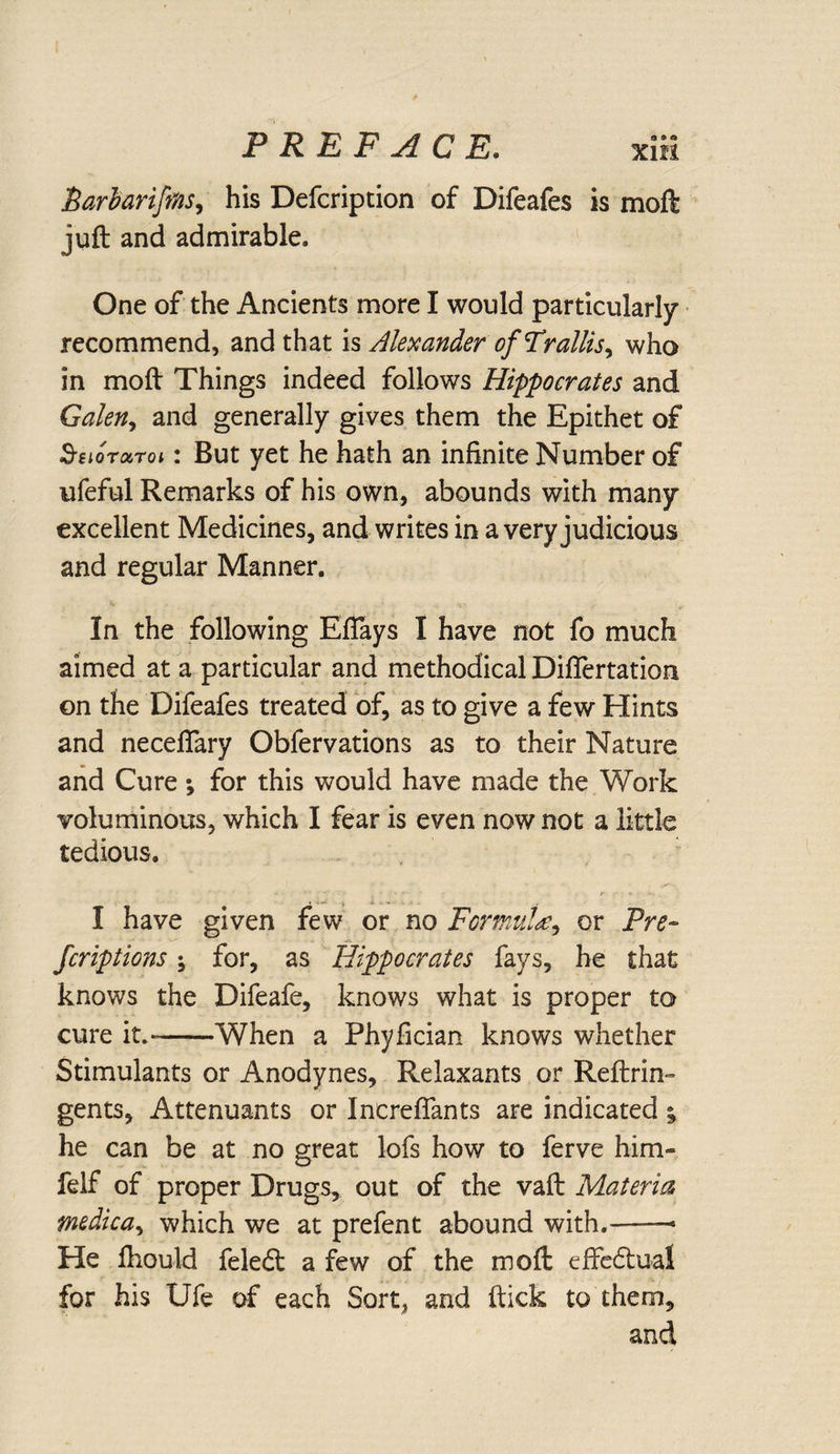 J5arharifms, his Defcription of Difeafes is moft juft and admirable. One of the Ancients more I would particularly recommend, and that is Alexander ofFrallis, who in moft Things indeed follows Hippocrates and Galen, and generally gives them the Epithet of 3-floraroi: But yet he hath an infinite Number of iifeful Remarks of his own, abounds with many excellent Medicines, and writes in a very judicious and regular Manner. In the following Eflays I have not fo much aimed at a particular and methodical Diflertation on the Difeafes treated of, as to give a few Hints and necefiary Obfervations as to their Nature and Cure ; for this would have made the Work voluminous, which I fear is even now not a little tedious. I have given few or no Formulae, or Pre¬ fer ipt ions ; for, as Hippocrates fays, he that knows the Difeafe, knows what is proper to cure it.-When a Phyfician knows whether Stimulants or Anodynes, Relaxants or Reftrin- gents, Attenuants or Increffants are indicated %> he can be at no great lofs how to ferve him- felf of proper Drugs, out of the vaft Materia medic a, which we at prefen t abound with.-— He ftiould feletft a few of the moft effectual for his Ufe of each Sort, and ftick to them, and