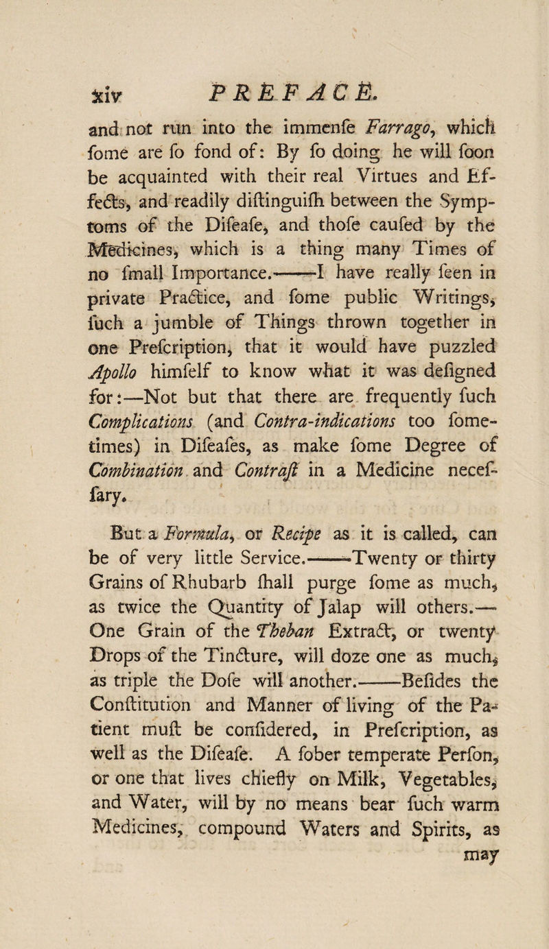 and not run into the immenfe Farrago, which fome are fo fond of: By fo doing he will foon be acquainted with their real Virtues and Ef- fedts, and readily diftinguifh between the Symp¬ toms of the Difeafe, and thofe caufed by the .Medicines, which is a thing many Times of no fmall Importance.--I have really feen in private Pradtice, and fome public Writings, fuch a jumble of Things thrown together in one Prefcription, that it would have puzzled Apollo himfelf to know what it was deflgned for:—Not but that there are frequently fuch Complications (and Contra-indications too fome- times) in Difeafes, as make fome Degree of Combination and Contrail in a Medicine necef- fary* But a Formula, or Recipe as it is called, can be of very little Service.--Twenty or thirty Grains of Rhubarb fhall purge fome as much, as twice the Quantity of Jalap will others.— One Grain of the Fheban Extract, or twenty Drops of the Tindlure, will doze one as much, as triple the Dole will another.-Befides the Conftitution and Manner of living of the Pa¬ tient muft be confidered, in Prefcription, as well as the Difeafe. A fober temperate Perfon, or one that lives chiefly on Milk, Vegetables, and Water, will by no means bear fuch warm Medicines, compound Waters and Spirits, as may