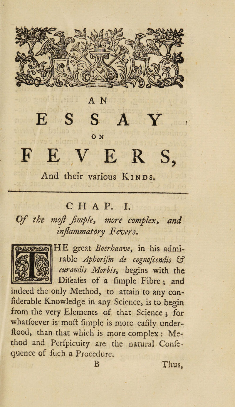 A N ESSAY O N FEVERS, And their various Kinds, CHAP. I. Of the mojl Jimple, more complex, and inflammatory Fevers. HE great Boerhaave> in his admi¬ rable Aphorifm de cognofcendis £•? curandis Morbis, begins with the Difeafes of a fimple Fibre; and indeed the only Method, to attain to any con- fiderable Knowledge in any Science, is to begin from the very Elements of that Science * for whatfoever is mod fimple is more eafily under- flood, than that which is more complex : Me* thod and Perfpicuity are the natural Confe* quence of fuch a Procedure, B Thus,