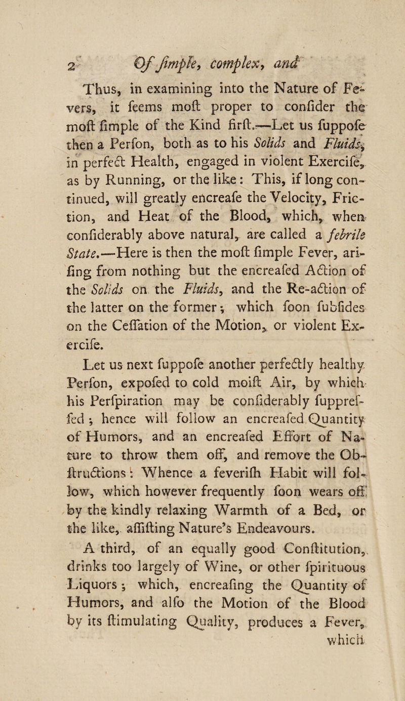 Thus, in examining into the Nature of Fe¬ vers, it feems mod proper to confider the mod fimple of the Kind fird.-—Let us fuppofe then a Perfon, both as to his Solids and Fluids, in perfect Health, engaged in violent Exercife, as by Running, or the like : This, if long con¬ tinued, will greatly encreafe the Velocity, Fric¬ tion, and Heat of the Blood, which, when confiderably above natural, are called a febrile State.—Here is then the mod fimple Fever, arl- dng from nothing but the encreafed A&amp;ion of the Solids on the Fluids, and the Re-a&amp;ion of the latter on the former*, which foon fubfides on the Ceflation of the Motion,, or violent Ex- ercife. Let us next fuppofe another perfectly healthy Perfon, expofed to cold moid Air, by which his Perfpiration may be confiderably fuppref- fed *, hence will follow an encreafed Quantity of Humors, and an encreafed Effort of Na¬ ture to throw them off, and remove the Ob- ftru&amp;ions: Whence a feverifh Elabit will fol¬ low, which however frequently foon wears off by the kindly relaxing Warmth of a Bed, or the like, affiding Nature’s Endeavours. A third, of an equally good Conditution,, drinks too largely of Wine, or other fpirituous Liquors; which, encreafing the Quantity of Humors, and alfo the Motion of the Blood by its dimulating Quality, produces a Fever, which