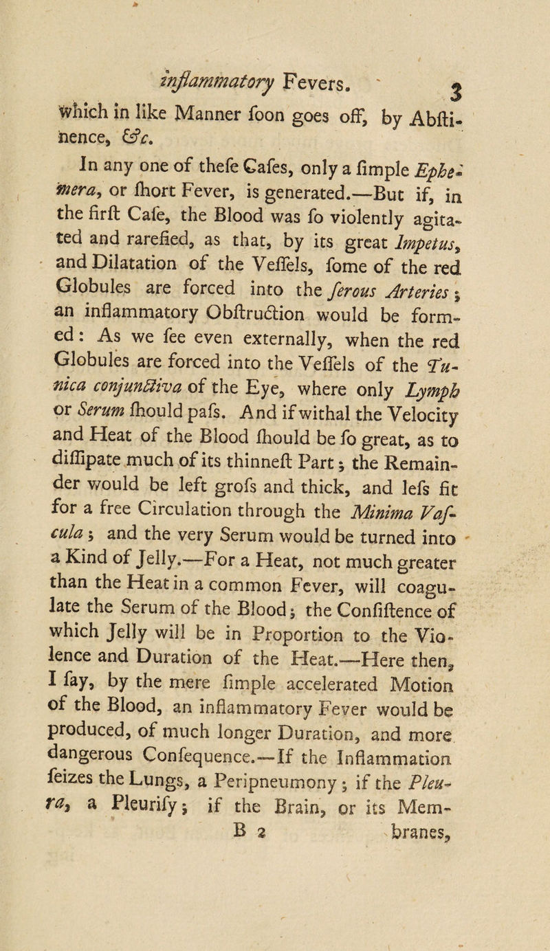 inflammatory Fevers. ' ^ tvhich in like Manner foon goes off, by Abfti- iience, &amp;c. In any one of thefe Cafes, only a Ample Epbe* wera, or fhort Fever, is generated.—But if, in the firfl Cafe, the Blood was fo violently agita¬ ted and rarefied, as that, by its great Impetus, and Dilatation of the Veffels, fome of the red Globules are forced into the ferous Arteries; an inflammatory Obftru&amp;ion would be form¬ ed : As we fee even externally, when the red Globules are forced into the Veffels of the Tu¬ nica conjunctiva of the Eye, where only Lymph or Serum fhould pais. And if withal the Velocity and Heat of the Blood fhould be fo great, as to diflipate much of its thinned Part j the Remain¬ der would be left grofs and thick, and lefs fit for a free Circulation through the Minima Vafl cula; and the very Serum would be turned into a Kind of Jelly.—For a Heat, not much greater than the Heat in a common Fever, will coagu¬ late the Serum of the Blood; the Confluence of which Jelly will be in Proportion to the Vio- lence and Duration of the Heat.—Here then^ I fay, by the mere Ample accelerated Motion of the Blood, an inflammatory Fever would be produced, of much longer Duration, and more dangerous Confequence.—If the Inflammation feizes the Lungs, a Peripneumony ; if the Plea- raj a Pleurifyj if the Brain, or its Mem-