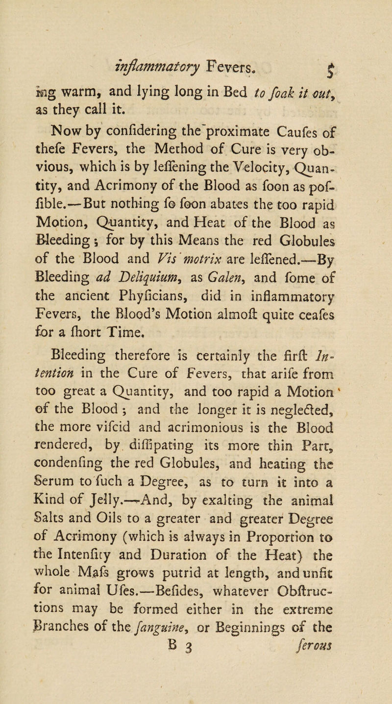 kg warm, and lying long in Bed to foak it out, as they call it. Now by confidering the'proximate Caufes of thefe Fevers, the Method of Cure is very ob¬ vious, which is by leflening the Velocity, Quan¬ tity, and Acrimony of the Blood as foon as pof- fible.—But nothing f© foon abates the too rapid Motion, Quantity, and Heat of the Blood as Bleeding \ for by this Means the red Globules of the Blood and Vis 'motrix are leflened.—By Bleeding ad Deliquium, as Galen, and fome of the ancient Phyficians, did in inflammatory Fevers, the Blood’s Motion almofl: quite ceafes for a fhort Time, Bleeding therefore is certainly the firft In¬ tention in the Cure of Fevers, that arife from too great a Quantity, and too rapid a Motion ' of the Blood ; and the longer it is neglected, the more vifcid and acrimonious is the Blood rendered, by diflipating its more thin Parc, condenfing the red Globules, and heating the Serum to fuch a Degree, as to turn it into a Kind of Jelly.—^-And, by exalting the animal Salts and Oils to a greater and greater Degree of Acrimony (which is always in Proportion to the Intenfity and Duration of the Heat) the whole M.afs grows putrid at length, and unfit for animal Ufes.—Befides, whatever Obllruc- tions may be formed either in the extreme Branches of the /anguine, or Beginnings of the B 3 ferous