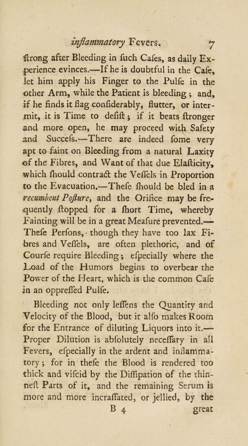 firong after Bleeding in fuch Cafes, as daily Ex¬ perience evinces.—If he is doubtful in the Cafe, let him apply his Finger to the Pulfe in the other Arm, while the Patient is bleeding ; and, if he finds it flag confiderably, flutter, or inter¬ mit, it is Time to defift ^ if it beats ftronger and more open, he may proceed with Safety and Succefs.—-There are indeed fome very apt to faint on Bleeding from a natural Laxity of the Fibres, and Want of that due Elafticity, which fhould contradl the Veflfels in Proportion to the Evacuation.—Thefe fhould be bled in a recumbent Pojture, and the Orifice may be fre¬ quently flopped for a fhort Time, whereby Fainting will be in a great Meafure prevented.— Thefe Perfons,* though they have too lax Fi¬ bres and Veflels, are often plethoric, and of Courfe require Bleeding; efpecially where the Load of the Humors begins to overbear the Power of the Heart, which is the common Cafe in an opprefled Pulfe. Bleeding not only leffens the Quantity and Velocity of the Blood, but it alfo makes Room for the Entrance of diluting Liquors into it.— Proper Dilution is abfolutely neceflary in all Fevers, efpecially in the ardent and inflamma¬ tory for in thefe the Blood is rendered too thick and vifcid by the Diffipation of the thin- neft Parts of it, and the remaining Serum is more and more incraffated, or jellied, by the