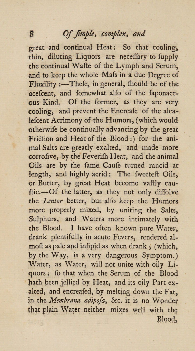 great and continual Heat: So that cooling* thin, diluting Liquors are neceflary to fupply the continual Wafte of the Lymph and Serum, and to keep the whole Mafs in a due Degree of Fluxility 1Thefe, in general, lhould be of the acefcent, and fomewhat alfo of the faponace- ous Kind. Of the former, as they are very cooling, and prevent the Encreafe of the alca- lefcent Acrimony of the Humors, (which would otherwife be continually advancing by the great Fridion and Heat of the Blood:) for the ani¬ mal Salts are greatly exalted, and made more corrofive, by the Feverilh Heat, and the animal Oils are by the fame Caufe turned rancid at length, and highly acrid: The fweeteft Oils, or Butter, by great Heat become vaftly cau- ftic.—Of the latter, as they not only diffolve the heritor better, but alfo keep the Humors more properly mixed, by uniting the Salts, Sulphurs, and Waters more intimately with the Blood. I have often known pure Water, drank plentifully in acute Fevers, rendered al- moft as pale and infipid as when drank ; (which, by the Way, is a very dangerous Symptom.) Water, as Water, will not unite with oily Li¬ quors ; fo that when the Serum of the Blood hath been jellied by Heat, and its oily Part ex¬ alted, and encreafed, by melting down the Fat, in the Membrana adipofa, &amp;c. it is no Wpnder that plain Water neither mixes well with the Blood, ■i ^ -- A#