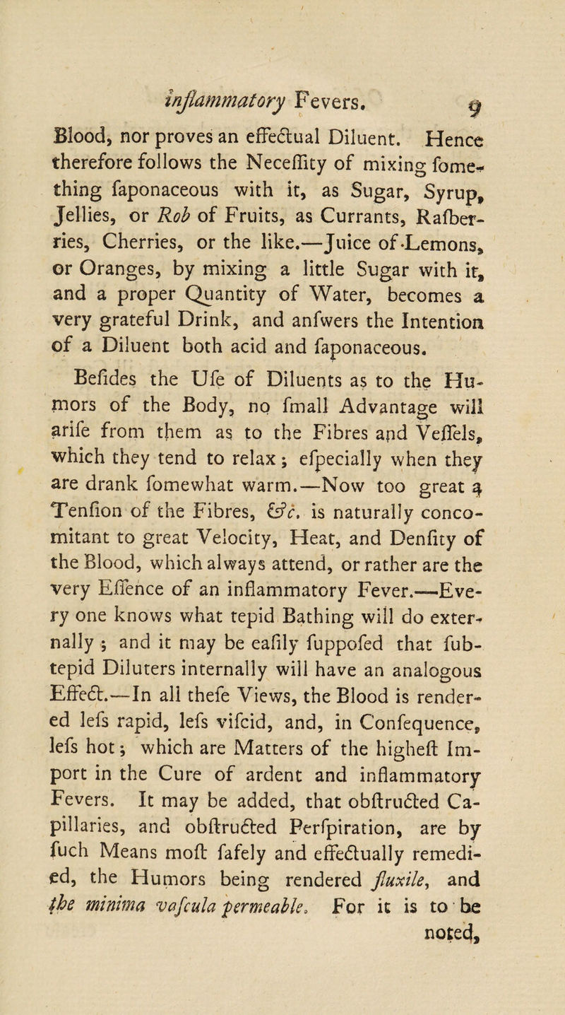 Blood, nor proves an effedtual Diluent. Hence therefore follows the Neceflity of mixing fome- thing faponaceous with it, as Sugar, Syrup, Jellies, or Rob of Fruits, as Currants, Rafber- ries. Cherries, or the like.—Juice of-Lemons, or Oranges, by mixing a little Sugar with it, and a proper Quantity of Water, becomes a very grateful Drink, and anfwers the Intention of a Diluent both acid and faponaceous. Befides the Ufe of Diluents as to the Hu¬ mors of the Body, no fmall Advantage will arife from them as to the Fibres and Veflels, which they tend to relax; efpecially when they are drank fomewhat warm.—Now too great 4 Tendon of the Fibres, &amp;V. is naturally conco¬ mitant to great Velocity, Heat, and Denfny of the Blood, which always attend, or rather are the very Efience of an inflammatory Fever.—Eve¬ ry one knows what tepid Bathing will do extern nally ; and it may be eaflly fuppofed that fub- tepid Diluters internally will have an analogous EfFedt.—In all thefe Views, the Blood is render¬ ed lefs rapid, lefs vifcid, and, in C’onfequence, lefs hot *, which are Matters of the higheft Im¬ port in the Cure of ardent and inflammatory Fevers. It may be added, that obftrudted Ca¬ pillaries, and obftrudted Ferfpiration, are by fuch Means mod fafely and effectually remedi¬ ed, the Humors being rendered fiuxile, and the minima vafcula 'permeable. For it is to be noted.