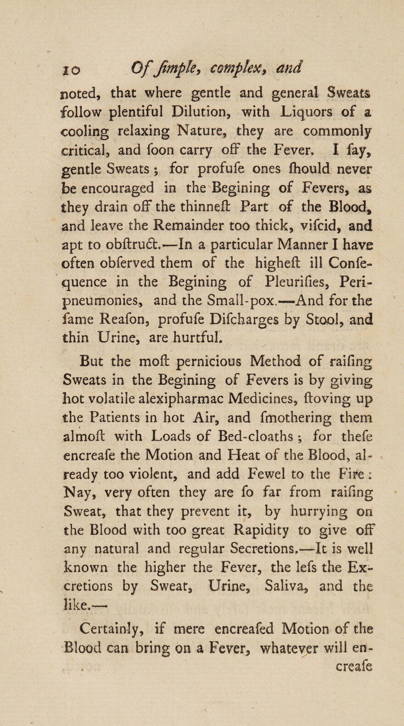noted, that where gentle and general Sweats follow plentiful Dilution, with Liquors of a cooling relaxing Nature, they are commonly critical, and foon carry off the Fever. I fay, gentle Sweats; for profufe ones fhould never be encouraged in the Begining of Fevers, as they drain off the thinneff Part of the Blood, and leave the Remainder too thick, vifcid, and apt to obftrudt,—In a particular Manner I have often obferved them of the higheft ill Confe- quence in the Begining of Pleurifies, Peri- pneumonies, and the Small-pox.—-And for the fame Reafon, profufe Difcharges by Stool, and thin Urine, are hurtful. But the molt pernicious Method of raifing Sweats in the Begining of Fevers is by giving hot volatile alexipharmac Medicines, ftoving up the Patients in hot Air, and fmothering them almofl: with Loads of Bed-cloaths ; for thefe encreafe the Motion and Heat of the Blood, al¬ ready too violent, and add Fewel to the Fire: Nay, very often they are fo far from raifing Sweat, that they prevent it, by hurrying on the Blood with too great Rapidity to give off any natural and regular Secretions,—It is well known the higher the Fever, the lefs the Ex¬ cretions by Sweat, Urine, Saliva, and the like.— Certainly, if mere encreafed Motion of the Blood can bring on a Fever, whatever will en¬ creafe