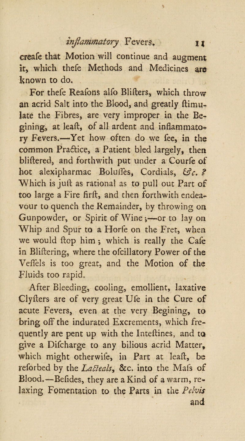 creafe that Motion will continue and augment it, which thefe Methods and Medicines are known to do. For thefe Reafons alfo Blifters, which throw an acrid Salt into the Blood, and greatly Simu¬ late the Fibres, are very improper in the Be- gining, at leaft, of all ardent and inflammato-* ry Fevers.—Yet how often do we fee, in the common Praftice, a Patient bled largely, then bliftered, and forthwith put under a Courfe of hot alexipharmac Boluffes, Cordials, CtV. ? Which is juft as rational as to pull out Part of too large a Fire firft, and then forthwith endea¬ vour to quench the Remainder, by throwing on Gunpowder, or Spirit of Wine-,—or to lay on Whip and Spur to a Horfe on the Fret, when we would ftop him; which is really the Cafe in Bliftering, where the ofcillatory Power of the Veffels is too great, and the Motion of the Fluids too rapid. After Bleeding, cooling, emollient, laxative Clyfters are of very great Ufe in the Cure of acute Fevers, even at the very Begining, to bring off the indurated Excrements, which fre¬ quently are pent up with the Inteftines, and to give a Difcharge to any bilious acrid Matter, which might otherwife, in Part at leaft, be reforbed by the Lafteals, &amp;c. into the Mafs of Blood.—Befides, they are a Kind of a warm, re¬ laxing Fomentation to the Parts in the Pelvis * *j m