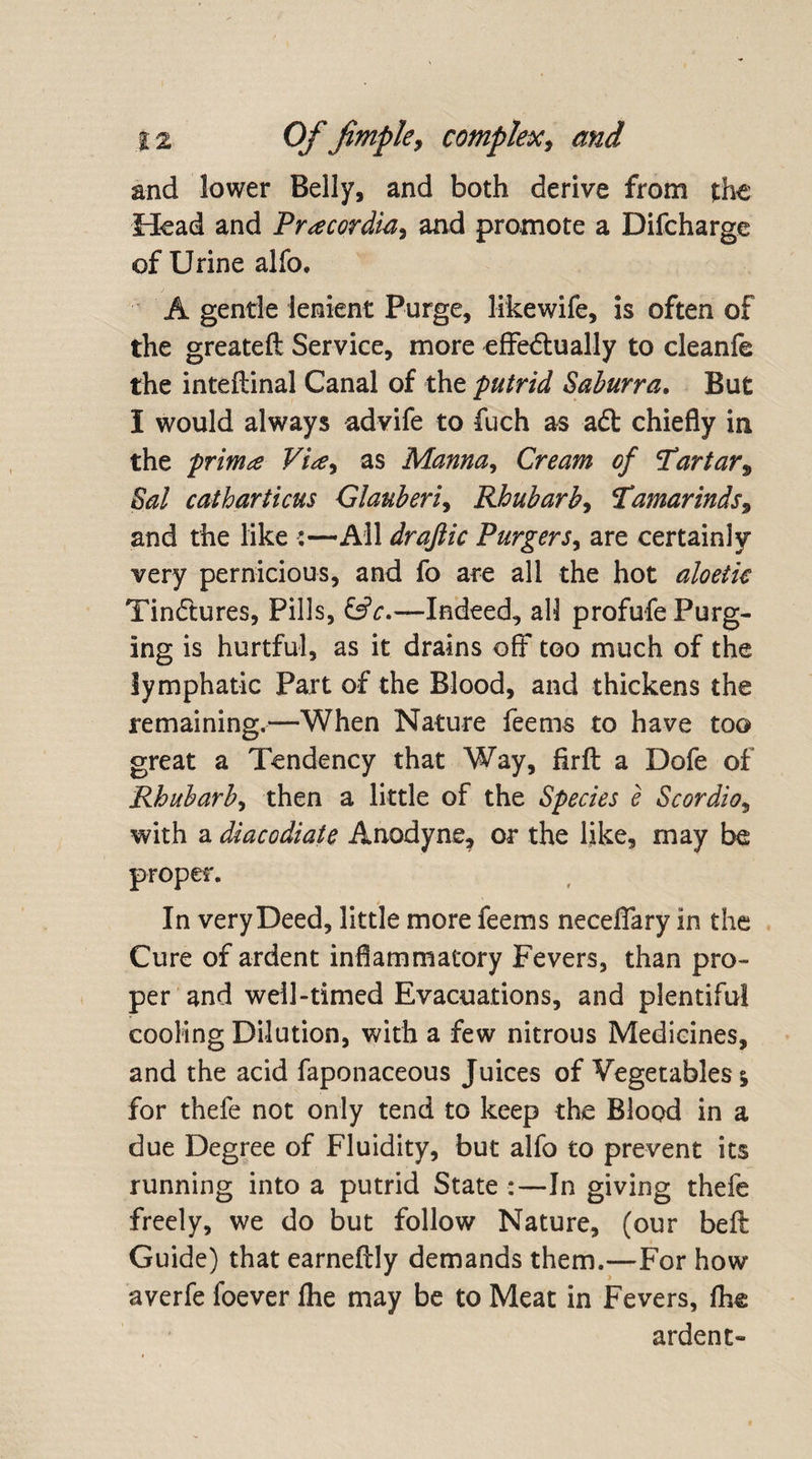 and lower Belly, and both derive from the Head and Pracordia, and promote a Difcharge of Urine alfo, A gentle lenient Purge, likewife, is often of the greateft Service, more effeftually to cleanfe the inteftinal Canal of the putrid Saburra. But I would always advife to fuch as aft chiefly in the prima Vi*e, as Manna, Cream of Tartar, Sal catharticus Glauberi, Rhubarb, Tamarinds9 and the like :—All drajlic Purgers, are certainly very pernicious, and fo are all the hot aloetic Tinftures, Pills, &amp;c.—Indeed, all profufe Purg¬ ing is hurtful, as it drains off too much of the lymphatic Part of the Blood, and thickens the remaining.—When Nature fee ms to ha ve too great a Tendency that Way, firfl: a Dofe of Rhubarb, then a little of the Species e Scordio, with a diaccdiate Anodyne, or the like, may be proper. In very Deed, little more feems neceflary in the Cure of ardent inflammatory Fevers, than pro¬ per and well-timed Evacuations, and plentiful cooling Dilution, with a few nitrous Medicines, and the acid faponaceous Juices of Vegetables j for thefe not only tend to keep the Blood in a due Degree of Fluidity, but alfo to prevent its running into a putrid State :—In giving thefe freely, we do but follow Nature, (our befl: Guide) that earneftly demands them.—For how averfe foever Ihe may be to Meat in Fevers, fhe ardent-