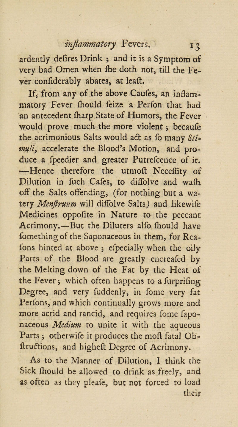 ardently defires Drink ; and it is a Symptom of very bad Omen when file doth not, till the Fe¬ ver confiderably abates, at leaft. If, from any of the above Caufes, an inflam¬ matory Fever fliould feize a Perfon that had an antecedent fliarp State of Humors, the Fever would prove much the more violent; becaufe the acrimonious Salts would adb as fo many Sti¬ muli, accelerate the Blood’s Motion, and pro¬ duce a fpeedier and greater Putrefcence of it. —Hence therefore the utmoft Necefllty of Dilution in fuch Cafes, to diflolve and wafli off the Salts offending, (for nothing but a wa¬ tery Menftruum will diflolve Salts) and likewife Medicines oppofite in Nature to the peccant Acrimony.—But the Diluters alfo fliould have fomething of the Saponaceous in them, for Rea- fons hinted at above ; efpecially when the oily Parts of the Blood are greatly encreafed by the Melting down of the Fat by the Heat of the Fever; which often happens to a furprifing Degree, and very fuddenly, in fome very fat Perfons, and which continually grows more and more acrid and rancid, and requires fome fapo- naceous Medium to unite it with the aqueous Parts; otherwife it produces the mod fatal Ob- ftru&amp;ions, and higheft Degree of Acrimony. As to the Manner of Dilution, I think the Sick fhould be allowed to drink as freely, and as often as they pleafe, but not forced to load their