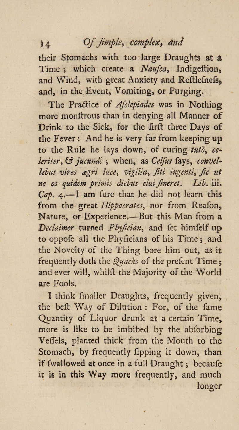 their Stomachs with too large Draughts at &amp; Time ; which create a Naufea, Indigeftion* and Wind, with great Anxiety and Reftlefnefs* and, in the Event, Vomiting, or Purging. The Practice of Afclepiades was in Nothing more monftrous than in denying all Manner of Drink to the Sick, for the firft three Days of the Fever: And he is very far from keeping up to the Rule he lays down, of curing tuto9 ce- leriter, &amp; jucunde ; when, as Celfus fays, conveh lebat vires sgri lace, vigilia, fiti ingenti, fic ut ne os quidem primis diebus elui fineret. Lib. iii* Cap. 4.—I am fure that he did not learn this from the great Hippocrates, nor from Reafon, Nature, or Experience.—But this Man from a Declaimer turned Phyjician, and fet himfelf up to oppofe all the Phyficians of his Time j and the Novelty of the Thing bore him out, as it frequently doth the Quacks of the prefent Time j and ever will, whilft the Majority of the World are Fools. I think fmaller Draughts, frequently given, the befl Way of Dilution : For, of the fame Quantity of Liquor drunk at a certain Time, more is like to be imbibed by the abforbing VeiTels, planted thick from the Mouth to the Stomach, by frequently Tipping it down, than if fwallowed at once in a full Draught; becaufe it is in this Way more frequently, and much longer