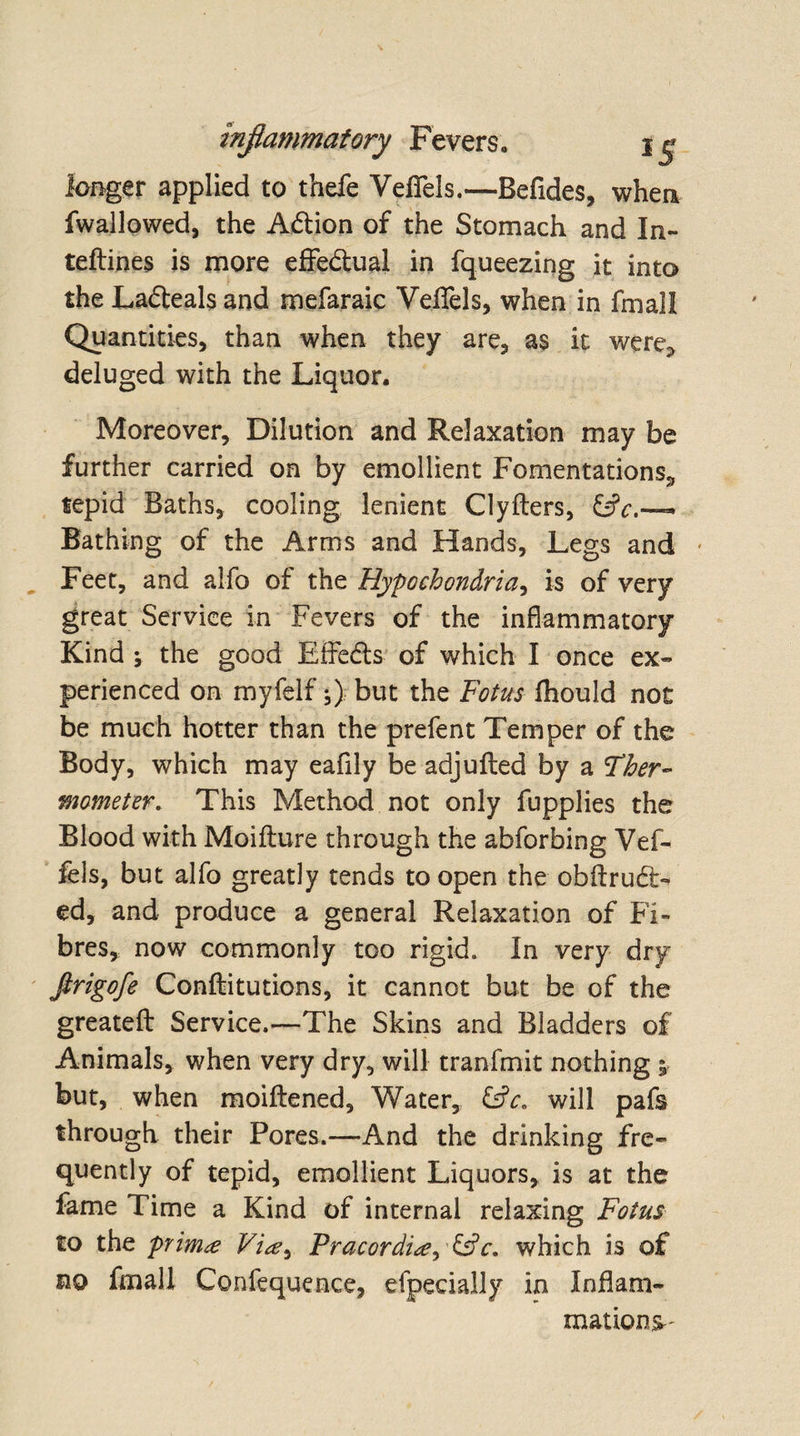 longer applied to thefe VeflTels.—Befides, when fwallowed, the A&amp;ion of the Stomach and In- teftines is more effe&amp;ual in fqueezing it into the Ladleals and mefaraic VeflTels, when in fmall Quantities, than when they are, as it were* deluged with the Liquor. Moreover, Dilution and Relaxation may be further carried on by emollient Fomentations* tepid Baths, cooling lenient Clyfters, . Bathing of the Arms and Hands, Legs and Feet, and alfo of the Hypochondria, is of very great Service in Fevers of the inflammatory Kind ; the good EfFedls of which I once ex¬ perienced on myfelf but the Fotus fhould not be much hotter than the prefent Temper of the Body, which may eafily be adjufted by a Ther¬ mometer. This Method not only fupplies the Blood with Moifture through the abforbing Vef- fels, but alfo greatly tends to open the obftruft- ed, and produce a general Relaxation of Fi¬ bres* now commonly too rigid. In very dry ftrigofe Conftitutions, it cannot but be of the greatefl: Service.—The Skins and Bladders of Animals, when very dry, will tranfmit nothing i but, when moiftened. Water, &amp;c, will pafs through their Pores.—And the drinking fre¬ quently of tepid, emollient Liquors, is at the fame Time a Kind of internal relaxing Fotus to the prima Via^ Pracordi*?, &amp;c. which is of no fmall Confequence, efpecially in Inflam¬ mations-