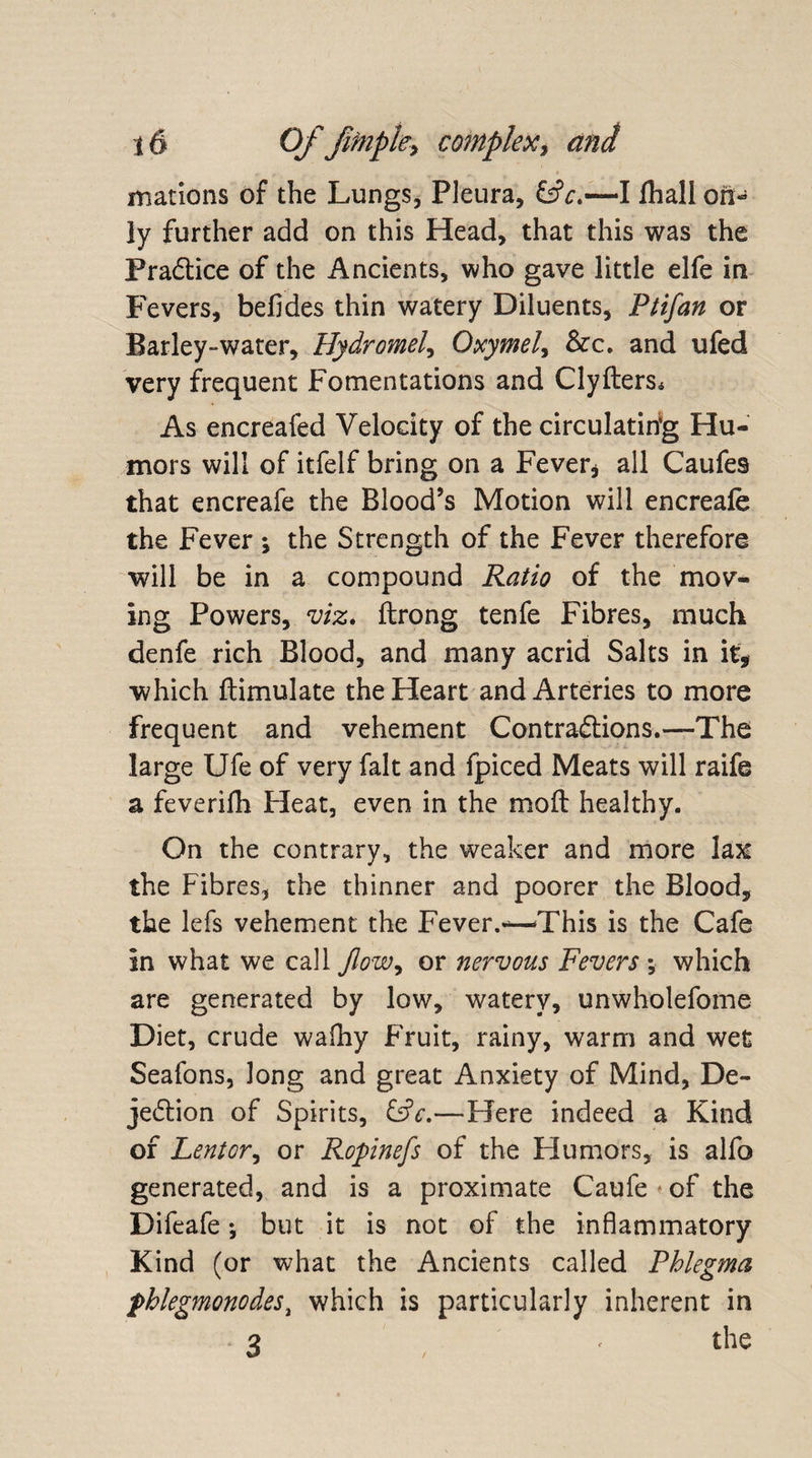 matrons of the Lungs, Pleura, &amp;V.—I fhall on¬ ly further add on this Head, that this was the Pra&amp;ice of the Ancients, who gave little elfe in Fevers, befides thin watery Diluents, Pi if an or Barley-water, Hydromef Oxymel> &amp;c. and ufed very frequent Fomentations and Clyfters* As encreafed Velocity of the circulating Hu¬ mors will of itfelf bring on a Fever* all Caufes that encreafe the Blood’s Motion will encreafe the Fever *, the Strength of the Fever therefore will be in a compound Ratio of the mov¬ ing Powers, viz* ftrong tenfe Fibres, much denfe rich Blood, and many acrid Salts in it, which ftimulate the Heart and Arteries to more frequent and vehement Contractions.—The large Ufe of very fait and fpiced Meats will raife a feverilh Heat, even in the moft healthy. On the contrary, the weaker and more lax the Fibres, the thinner and poorer the Blood, the lefs vehement the Fever.-—This is the Cafe in what we call flow, or nervous Fevers ; which are generated by low, watery, unwholefome Diet, crude walhy Fruit, rainy, warm and wet Seafons, long and great Anxiety of Mind, De¬ jection of Spirits, EsV.—Here indeed a Kind of Lent or, or Ropinefs of the Humors, is alfo generated, and is a proximate Caufe - of the Difeafe; but it is not of the inflammatory Kind (or what the Ancients called Phlegma phlegmonodes% which is particularly inherent in 3 , ■ the