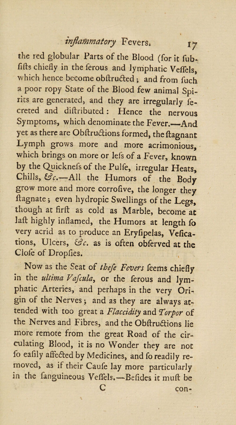 the red globular Parts of the Blood (for it fub- fids chiefly in the ferous and lymphatic Vdfels, which hence become obflru&amp;ed ; and from fuch a poor ropy State of the Blood few animal Spi¬ rits are generated, and they are irregularly fe- creted and dillributed: Hence the nervous Symptoms, which denominate the Fever._And yet as there are Obllru&amp;ions formed, theftagnant Lymph grows more and more acrimonious, which brings on more or lefs of a Fever, known by the Quicknefsof the Pulfe, irregular Heats, Chills, &amp;V.—All the Humors of the Body grow more and more corrofive, the longer they ilagnate; even hydropic Swellings of the Legs, though at firlt as cold as Marble, become at lalt highly inflamed, the Plumors at length fo very acrid as to produce an Eryfipelas, Vefica- tions, Ulcers, &amp;c, as is often obferved at the Cloie of Dropfies. Now as the Seat of thefe Fevers feems chiefly in the ultima Vafcula, or the ferous and lym¬ phatic Arteries, and perhaps in the very OrF gin of the Nerves; and as they are always at¬ tended with too great a Flaccidity and *Torpor of the Nerves and Fibres, and the Obftruftions lie more remote from the great Road of the cir¬ culating Blood, it is no Wonder they are not fo eafily affe6ted by Medicines, and fo readily re¬ moved, as if their Caufe lay more particularly in the fanguineous Vefiels.—Befides it mull be C con-