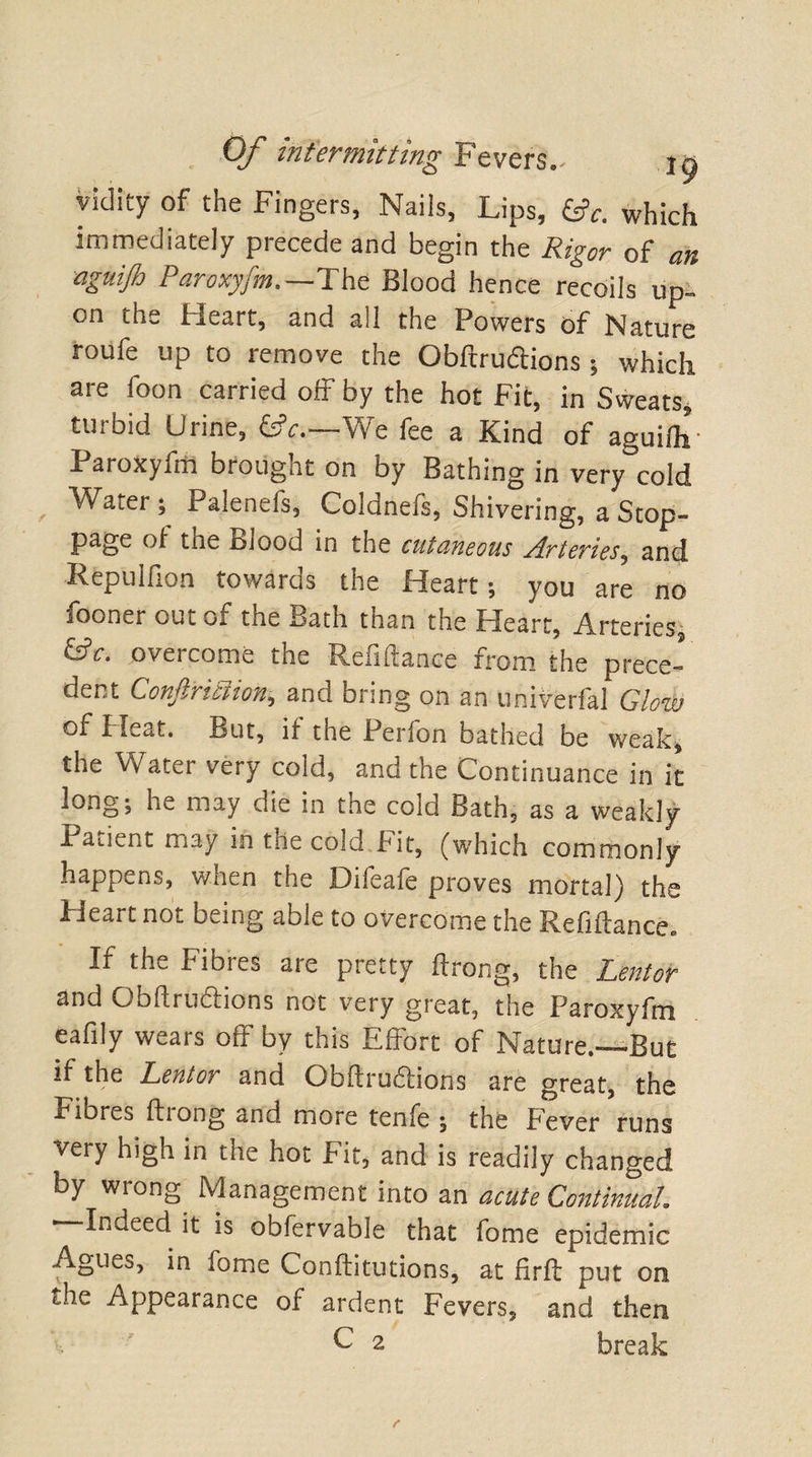 vidity of the Fingers, Nails, Lips, which immediately piecede and begin the Rigor of cm aguijh Paroxyfm.—The Blood hence recoils up. on the Heart, and all the Powers of Nature roufe up to remove the Obftrudtions; which are foon carried off by the hot Fit, in Sweats, turbid Urine, £*.—We fee a Kind of aguifo- Paroxyfm brought on by Bathing in very°cold Watery Palenefs, Coldnefs, Shivering, a Stop¬ page of tne Blood in the cutaneous Arteries, and Repulfion towards the Heart; you are no fooner out of the Bath than the Heart, Arteries, &amp;c. overcome the Refiftance from the prece¬ dent Confiriciion, and bring on an Univerfal Glow of Pleat. But, if the Perfon bathed be weak, the Water very cold, and the Continuance in it long; he may die in the cold Bath, as a weakly Patient may in the cold Fit, (which commonly happens, wnen the Oileale proves mortal) the Pieart not being able to overcome the Refiftance. If the Fibres are pretty ftrong, the Lentor and Obftrudtions not very great, the Paroxyfm eafily wears off by this Effort of Nature.-—But if the Lentor and Obftrudtions are great, the Fiords ftiong and more tenfe ; the Fever runs very high in the hot Fit, and is readily changed by wrong Management into an acute Continual. ' Indeed it is obfervable that fome epidemic Agues, in fome Conftitutions, at firft put on the Appearance of ardent Fevers, and then C 2 break