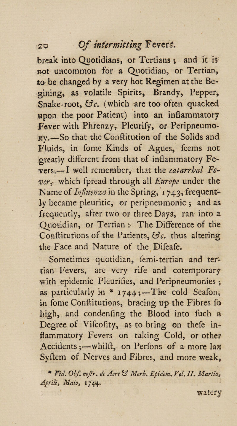 break into Quotidians, or Tertians ; and it is not uncommon for a Quotidian, or Tertian, to be changed by a very hot Regimen at the Be- gining, as volatile Spirits, Brandy, Pepper, Snake-root, &amp;V. (which are too often quacked upon the poor Patient) into an inflammatory Fever with Phrenzy, Pleurify, or Peripneumo- siy.—So that the Constitution of the Solids and Fluids, in fome Kinds of Agues, feems not greatly different from that of inflammatory Fe¬ vers.—I well remember, that the catarrhal Fe¬ ver,, which fpread through all Europe under the Name of Influenza in the Spring, 1743, frequent¬ ly became pleuritic, or peripneumonic ; and as frequently, after two or three Days, ran into a Quotidian, or Tertian > The Difference of the Conftkutions of the Patients, &amp;c. thus altering the Face and Nature of the Difeafe. Sometimes quotidian, femi-tertian and ter¬ tian Fevers, are very rife and cotemporary with epidemic Pleurifies, and Peripneumonies 5 as particularly in * 1744;—The cold Seafon, in fome Confutations, bracing up the Fibres fo high, and condenfing the Blood into fuch a Degree of Vifcofity, as to bring on thefe in¬ flammatory Fevers on taking Cold, or other Accidents;—whilft, on Perfons of a more la^ Syftem of Nerves and Fibres, and more weak, * Vid. O'bf nofir. de Aere &amp; Moth. Epidem, Vol, II. Mar tic, April*7 Maio} 1744. watery