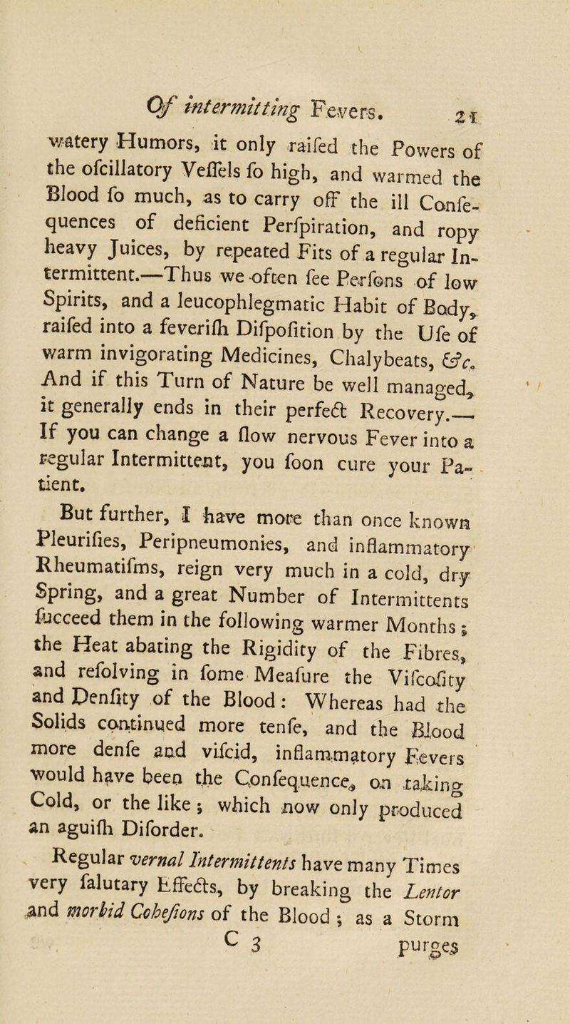 watery Humors, it only raifed the Powers of the ofcillatory Veflels fo high, and warmed the Blood fo much, as to carry off the ill Confe- quences of deficient Perfpiration, and ropy heavy Juices, by repeated Fits of a regular In¬ termittent. Thus we often fee Perfons of low Spirits, and a leucophlegmatic Habit of Body* raifed into a feverifli Difpofition by the Ufe of warm invigorating Medicines, Chalybeats, &amp;Co And if this Turn of Nature be well managed^ it generally ends in their perfedt Recovery._ If you can change a flow nervous Fever into a regular Intermittent, you foon cure your Pa¬ tient. But further, I have more than once known Pleurifies, Penpneumonies, and inflammatory Rheumatifms, reign very much in a cold, dry Spring, and a great Number of Intermittents lucceed them in the following warmer Months % the Heat abating the Rigidity of the Fibres, and refolving in fome Meafure the Vifccfity and Denflty of the Blood: Whereas had the Solids continued more tenfe, and the Blood more denfe and viicid, inflammatory Fevers would have been the Qonfeq.uence* on taking Cold, or the like; which now only produced an aguifh Diforder. Regular vernal Intermittents have many Times very falutary Fffedts, by breaking the Lentor and morbid Cchefions of the Blood j as a Storm C 3 purges