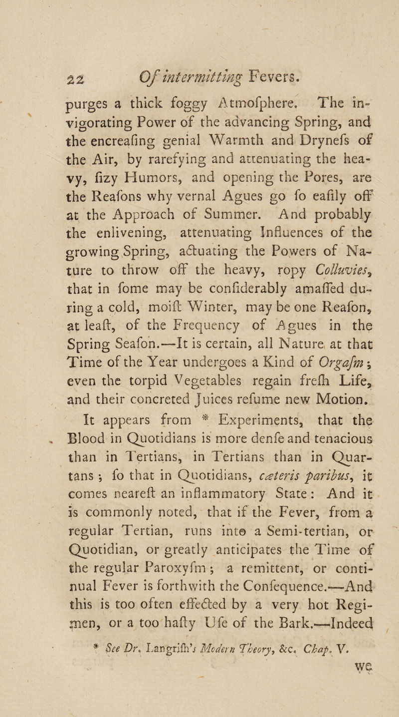 purges a thick foggy Atmofphere. The in¬ vigorating Power of the advancing Spring, and the encreafing genial Warmth and Drynefs of the Air, by rarefying and attenuating the hea¬ vy, flzy Humors, and opening the Pores, are the Reafons why vernal Agues go fo eafily off at the Approach of Summer. And probably the enlivening, attenuating Influences of the growing Spring, actuating the Powers of Na¬ ture to throw off the heavy, ropy Colluvies, that in fome may be conflderably amaffed du¬ ring a cold, moift Winter, may be one Reafon, at ieaff, of the Frequency of Agues in the Spring Seafon.-—It is certain, all Nature at that Time of the Year undergoes a Kind of Orgafm; even the torpid Vegetables regain frelh Life3 and their concreted juices refume new Motion. It appears from * Experiments, that the , Blood in Quotidians is more denfeand tenacious than in Tertians, in Tertians than in Quar¬ tans fo that in Quotidians, ceteris paribus, it comes neareft an inflammatory State : And it is commonly noted, that if the Fever, from a regular Tertian, runs into a Semi-tertian, or Quotidian, or greatly anticipates the Time of the regular Paroxyfm ; a remittent, or conti¬ nual Fever is forthwith the Confequence.—And this is too often effe&amp;ed by a very hot Regi¬ men, or a too hafty Ufe of the Bark.—Indeed # See Di\ Langrifh’j Modern Theory, &amp;c. Chap, V. we
