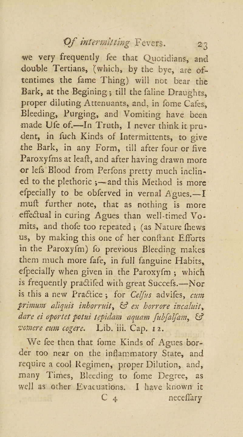 we very frequently fee that Quotidians, and double Tertians, (which, by the bye, are of¬ tentimes the fame Thing) will not bear the Bark, at the Beginingtill the faline Draughts, proper diluting Attendants, and, in feme Cafes, Bleeding, Purging, and Vomiting have been ■made Ufe of.—In Truth, I never think it pru¬ dent, in fuch Kinds of Intermittents, to give the Bark, in any Form, till after four or five Paroxyfms at leaf!:, and after having drawn more or lefs Blood from Perfons pretty much inclin¬ ed to the plethoric and this Method is more efpecially to be obferved in vernal Agues.—I mu ft further note, that as nothing is more effedtual in curing Agues than well-timed Vo¬ mits, and thofe too repeated ; (as Nature ftievvs us, by making this one of her conftant Efforts in the Paroxyfm) fo previous Bleeding makes them much more fafe, in full fanguine Habits, efpecially when given in the Paroxyfm ; which is frequently pra&amp;ifed with great Succefs.—Nor is this a new Practice ; for Celfus advifes, cum primum' aliquis inhorruit, &amp; ex horrore incaluit, dare ei oportet potui tficlam aquam fubfalfam, VGftiere eum cogere. Lib. iii. Cap. 12. We fee then that fome Kinds of Agues bor¬ der too near on the inflammatory State, and require a cool Regimen, proper Dilution, and, many Times, Bleeding to fome Degree, as well as other Evacuations. I have known it C 4 necefiary