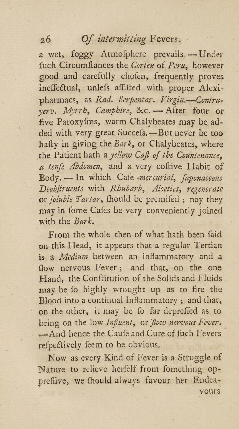 a wet, foggy Atmofphere prevails.—Under fuch Circumitances the Carter of Peru, however good and carefully chofen, frequently proves Ineffectual, unlefs affiled with proper Alexi- pharmacs, as Rad. Serpentar. Virgin.—Contra- yerv. Myrrh, Camphire, &c. —- After four or five Paroxyfms, warm Chalybeates may be ad¬ ded with very great Succefs.—But never be too baity in giving thzBark, or Chalybeates, where the Patient hath a yellow Cafl of the Countenance, a tenfe Abdomen, and a very coitive Habit of Body. — In which Cafe mercurial, faponaceous Deobftruents with Rhubarb, Aloetics, regenerate or Joluble Tartar, ihould be p re mi fed ; nay they may in fome Cafes be very conveniently joined with the JW/C From the whole then of what hath been faid on this Head, it appears that a regular Tertian is a Medium between an inflammatory and a flow nervous Fever ^ and that, on the one Hand, the Conftitution of the Solids and Fluids may be fo highly wrought up as to fire the Blood into a continual Inflammatory ; and that, on the other, it may be fo far depreffed as to bring on the low Influent, ox flow nervous Fever. -—And hence the Caufe and Cure of fuch Fevers refpeCtively feem to be obvious. Now as every Kind of Fever is a Struggle of Nature to relieve herfelf from fomething oP- prefiive, we ihould always favour her Endea¬ vours