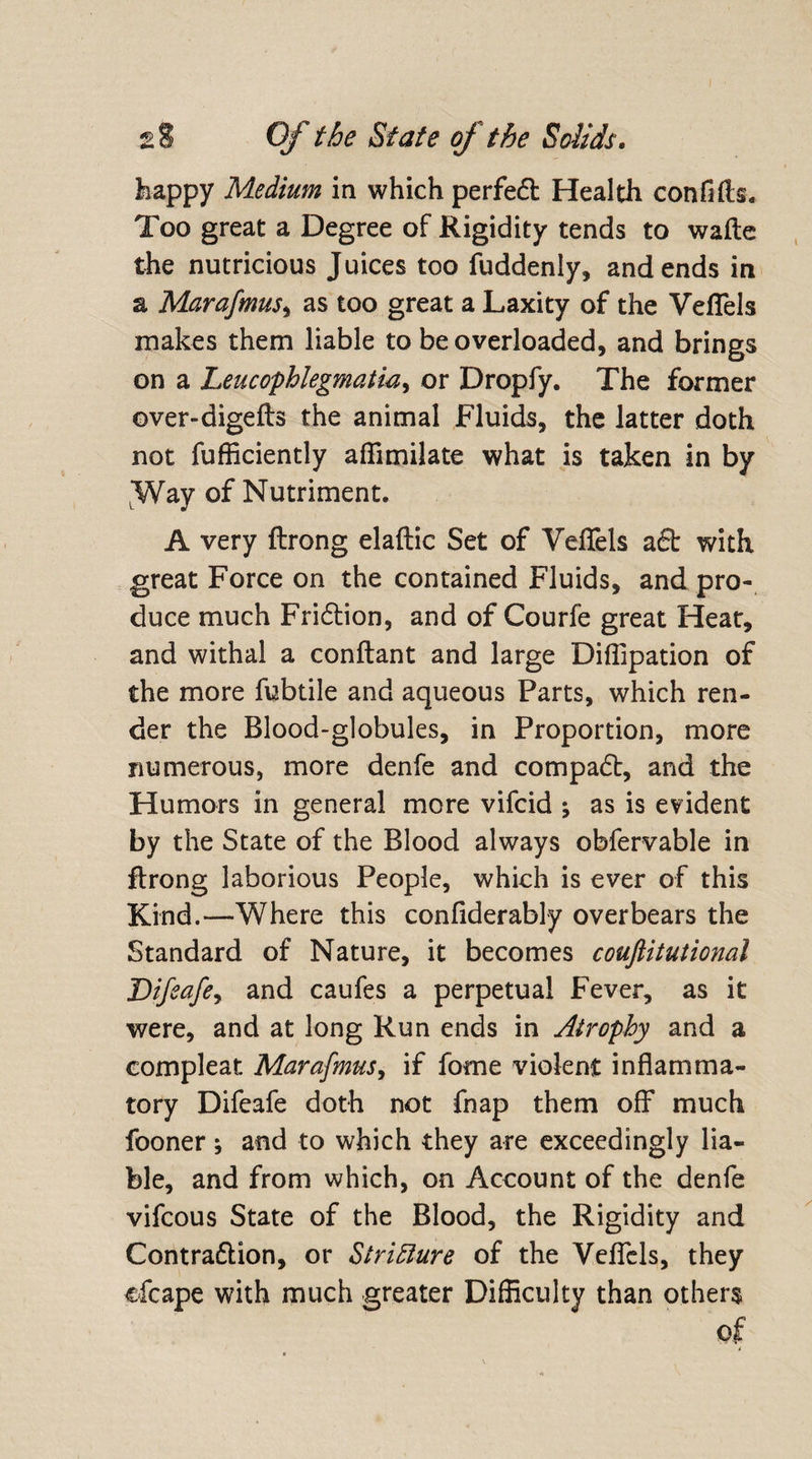 happy Medium in which perfect Health confifts. Too great a Degree of Rigidity tends to wafte the nutricious Juices too fuddenly, and ends in a Marafmus, as too great a Laxity of the Veflels makes them liable to be overloaded, and brings on a Leucophlegmatia, or Dropfy. The former ©ver-digefts the animal Fluids, the latter doth not fufficiently affimilate what is taken in by Way of Nutriment. A very ftrong elaftic Set of Veflels aft with great Force on the contained Fluids, and pro¬ duce much Fridtion, and of Courfe great Heat, and withal a conftant and large Diffipation of the more fubtile and aqueous Parts, which ren¬ der the Blood-globules, in Proportion, more numerous, more denfe and compadt, and the Humors in general more vifcid ; as is evident by the State of the Blood always obfervable in ftrong laborious People, which is ever of this Kind.—Where this confiderably overbears the Standard of Nature, it becomes couftitutional Difeafe^ and caufes a perpetual Fever, as it were, and at long Run ends in Atrophy and a compleat Marafmus, if fome violent inflamma¬ tory Difeafe doth not fnap them oflf much fooner ; and to which they are exceedingly lia¬ ble, and from which, on Account of the denfe vifcous State of the Blood, the Rigidity and Contradtion, or Stricture of the Veflels, they cfcape with much greater Difficulty than others of