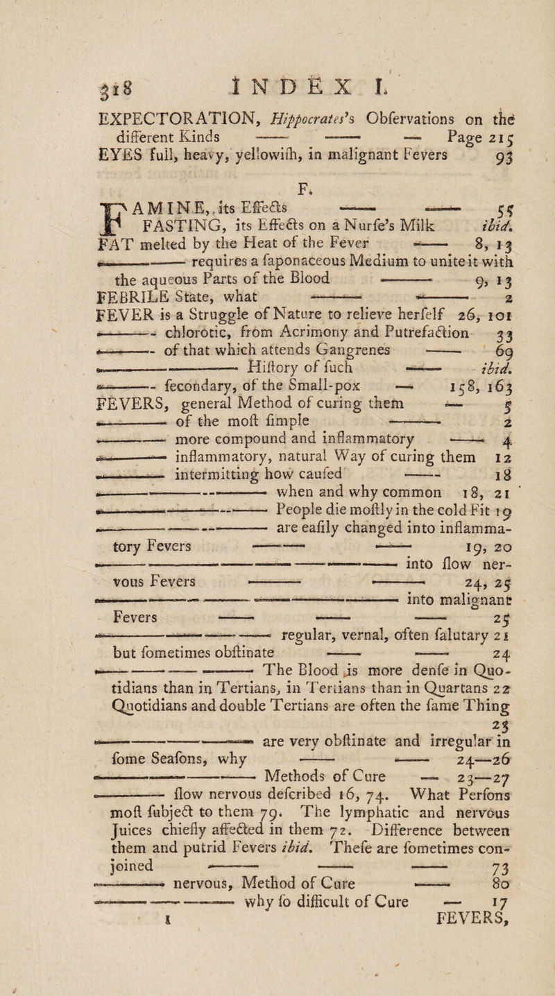 EXPECTORATION, Hippocrates’s Obfervations on the different Kinds-—-— —- Page 215 EYES full, heavy, yellowifh, in malignant Fevers 93 F. A MIN E,. its EfFedls —— — FASTING, its Effects on a Nurfe’s Milk FAT melted by the Heat of the Fever ’ .,5* ibid. .8, 13 requires a faponaceous Medium to unite it with the aqueous Parts of the Blood -* 9, 13 FEBRILE State, what -—■ *- 2 FEVER is a Struggle of Nature to relieve herfelf 26, 101 ■-—chlorotic, from Acrimony and Putrefadlion 33 * -—. of that which attends Gangrenes *-■ 69 ibid. 158, 163 ~ 5 ± Hiftory of fuch — fecondary, of the Small-pox FEVERS, general Method of curing them of the mod fmiple more compound and inflammatory - inflammatory, natural Way of curing them intermitting how caufed 12 18 tory Fevers when and why common 18, 21 People die moftly in the cold Fit 19 are eafily changed into inflamma- -— — 19, 20 ----- into flow ner¬ vous Fevers Fevers 24, into malignant: O but fometimes obftinate — -- 25 regular, vernal, often falutary 21 24 —--—--- The Blood is more denfe in Quo¬ tidians than in Tertians, in Tertians than in Quartans 22 Quotidians and double Tertians are often the fame Thing 25 --—— are very obftinate and irregular in fome Seafons, why - -24—26 --.---- Methods of Cure — 23—27 -— flow nervous defcribed 16, 74. What Perfons moft fubjedt to them 79. The lymphatic and nervous Juices chiefly affedted in them 72. Difference between them and putrid Fevers ibid. Thefe are fometimes con¬ joined ---— —— —— 73 ——— nervous. Method of Cure —— 80 —..... why fo difficult of Cure — 17 1 FEVERS,