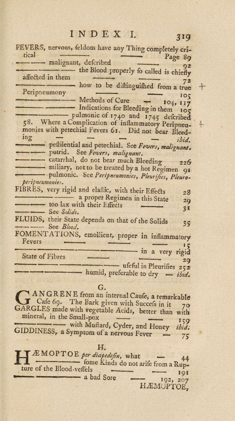 3*9 FEVERS, nervous, feldom have any Thing completely cri- tical — —-— Page 89 ■—-malignant, delcribed .— —--- the Blood nrnnerlv fn „i,: afFeded in them Peripneumony the Blood properly fo called is chiefly 72 how to be diftingui/hed from a true +* ' ioc -—---—— Methods of Cure — 104, nj --Indications for Bleeding in them * ioc ■ --—-pulmonic of 1740 and 174; defcribed 58. Where a Complication of inflammatory Peripneu- monies with petechial Fevers 61. Did not bear Bleed- in2 , ■ “ • , T ,. ~ - ibU. -— peitilential and petechial. See Fibers, malignant« -- ~ putrid. See Fevers, malignant. •-- catarrhal, do not bear much Bleeding 226 *** miliary, not to be treated by a hot Recnmen 01 '——;- pulmonic. See Peripneumonies, Pleurifies, Pleuro- peripneumonies. FIBRES, very rigid and elaftic, with their Effe&amp;s 28 —---a proper Regimen in this State 2q ■ --- too lax with their Effects __- , . -—- See Solids. * FLUIDS, their State depends on that of the Solids 2 c -— See Blood. y FOMENTATIONS, emollient, proper in inflammatory Fevers —— - . — ■ „ i 1 > State of Fibres in a very rigid 29 7*- ufeful in Pleurifies 252 humid, preferable to dry — ibid* 4~ VJ O' GANG RENE from an internal Caufe, a remarkable 69’, Th® Bark given with Succefs in it 70 »jAK.GLES made with vegetable Acids, better than with mineral, m the Small-pox _- __ j rihr,iNFcr~cwith Mufta/d’ Cyder*and Honey iM. a Symptom of a nervous Fever — y^ K A M O P T O E per diapedejin, what 44  c , “T 1 /ome ^inds do not arife from a Rup¬ ture of the Blood-veffels - __ J^J H a bad Sore — 192, 207 HiEMOPTOE*