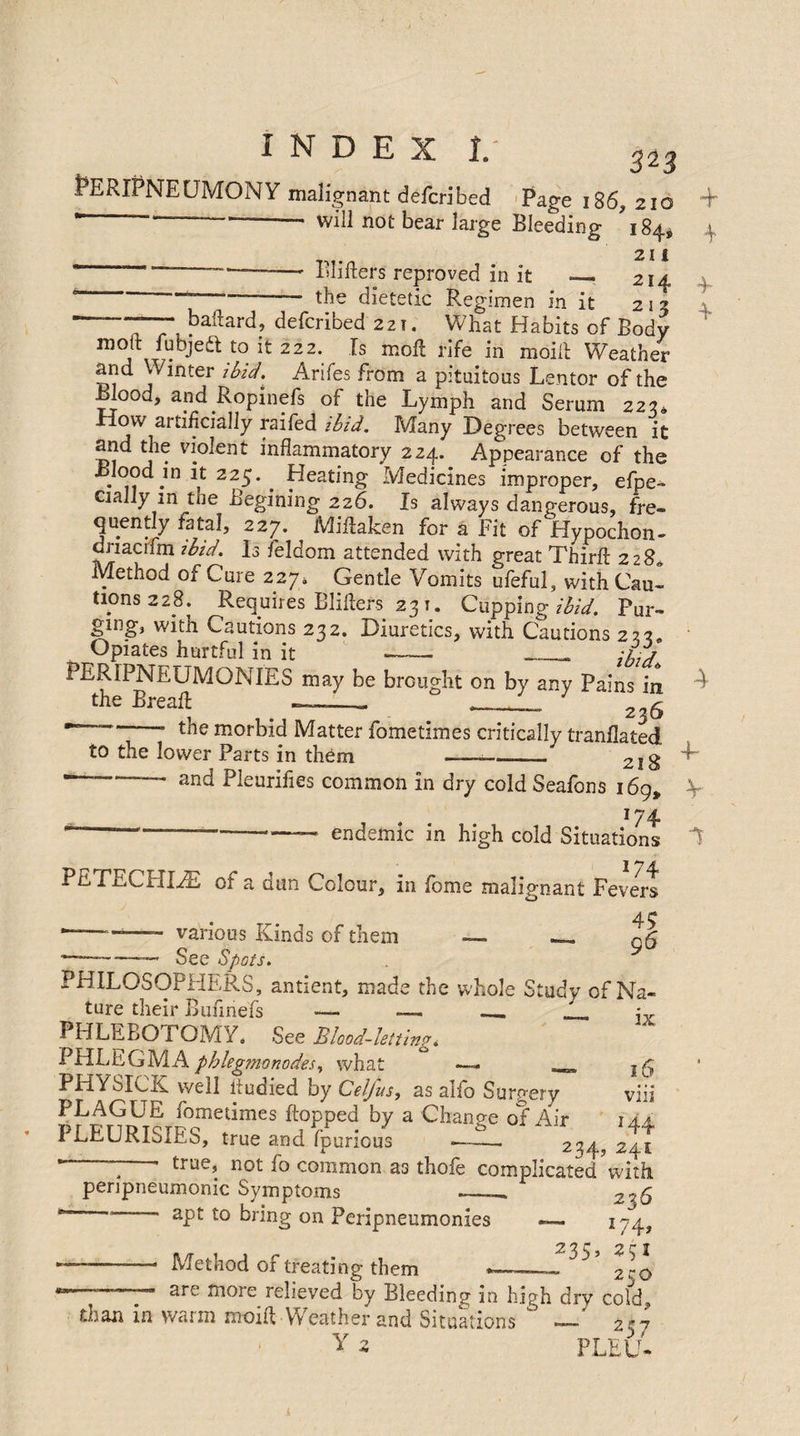 PERIPNEUMONY malignant defcribed Page i86, 210 * - — ■-- will not bear large Bleeding 184, 21 i — - — Bliflers reproved in it _ 214 ' the dietetic Regimen in it 213  ~ baftard, defcribed 221. What Habits of Body molt fubjeft to it 222. Is moll rife in moill Weather and Winter ibid. Arifes from a pituitous Lentor of the Blood, and Ropinefs of the Lymph and Serum 223, How artificially railed ibid. Many Degrees between it and the violent inflammatory 224. Appearance of the •n *in ^ 22-*' • ^eating Medicines improper, efpe- cially m the Begining 226. Is always dangerous, fre¬ quently fatal, 227. Miflaken for a Fit of Hypochon- dnacifm ibid. Is feldom attended with great Third: 228* Method of Cure 227. Gentle Vomits ufeful, with Cau¬ tions 228. Requires Bliflers 231. Cupping ibid. Pur¬ ging, with Cautions 232. Diuretics, with Cautions 223* Opiates hurtful in it - -- :i.j PERIPNEUMONIES may be brought on by any Pains in the Breaft -_ _ -- 236 ’ the morbid Matter fometimes critically tranllated to the lower Parts in them ——-218 —-—— and Pleurifies common in dry cold Seafons 169, 174 ~ ———-—— endemic in high cold Situations PE TECHIYE of a dun Colour, in feme malignant Fevers 4<? ““—- various Kinds of them -— —*-—- See Spots. PHILOSOPHERS, antient, made the vvhole Study of Na¬ ture their Funnels *— —- _ PHLEBOTOMY, See Blood-letting, PHLEGM A phlegmonodes, what —- _ PHYSICK well fludied by Cel/us, as alfo Surgery PLAGUE fometimes flopped by a Change of Air PLEURISIES, true and fpurious JL 16 viii 144 241 true, not fo common as thofe complicated with penpneumonic Symptoms F - apt to bring on Peripneumonies — 174, 212 r £ c J —-— Method of treating them *—- - 2co » are more relieved by Bleeding in high drv cold, than in warm moift . Weather and Situations ° — 257 Y 2 PLEU-