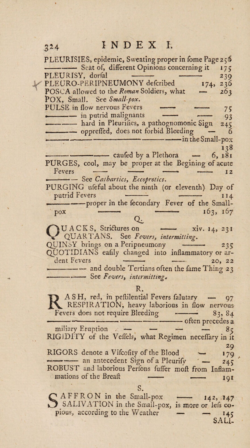 3^4 PLEURISIES, epidemic, Sweating proper in Tome Page 2 5S Seat of, different Opinions concerning it 175 PLEURISY, dorfal Y PLEURO-PERIPNEUMONY defcribed POSCA allowed to the Roman Soldiers, what POX, Small. See Small-fox. PULSE in flow nervous Fevers •——— --in putrid malignants *74> 239 236 263 75 93 245 6 hard in Pleurifles, a pathognomonic Sign opprefled, does not forbid Bleeding — - —--—in the Small-pox 138 caufed by a Plethora — 6, 181 PURGES, cool, may be proper at the Begining of acute Fevers - - -- - 12 See Cathartics, Eccoprotics. PURGING ufeful about the ninth (or eleventh) Day of putrid Fevers - -- 114 —-———proper in the fecondary Fever of the Small¬ pox -—— -— 163, 167 CL UACKS, Stri&ures on — ■ xiv. 14, 231 0 QUART ANS. See Fevers, intermitting. QUINSY brings on a Peripneumony 235 QUOTIDIANS eafily changed into inflammatory or ar¬ dent Fevers —-- —— 20, 22 —--— and double Tertians often the fame Thing 23 --—— See Fevers, intermitting*• R. AS FI, red, in peflilential Fevers falutary — 97 RESPIRATION, heavy laborious in flow nervous Fevers does not require Bleeding — 83, 84 -often precedes a miliary Eruption . — — — — 83 RIGIDITY of the Veflels, what Regimen neceflary in it 29 RIGORS denote a Vifcofity of the Blood >— 179 --— an antecedent Sign of a Pleurify ' — 243 ROBUST and laborious Perfons fuffer moft from Inflam¬ mations of the Breafl: -- —— 191 S. AFFRON in the Small-pox -- 142, 147 SALIVATION in the Small-pox, is more or lefs co¬ pious, according to the Weather — —. 145 SALT
