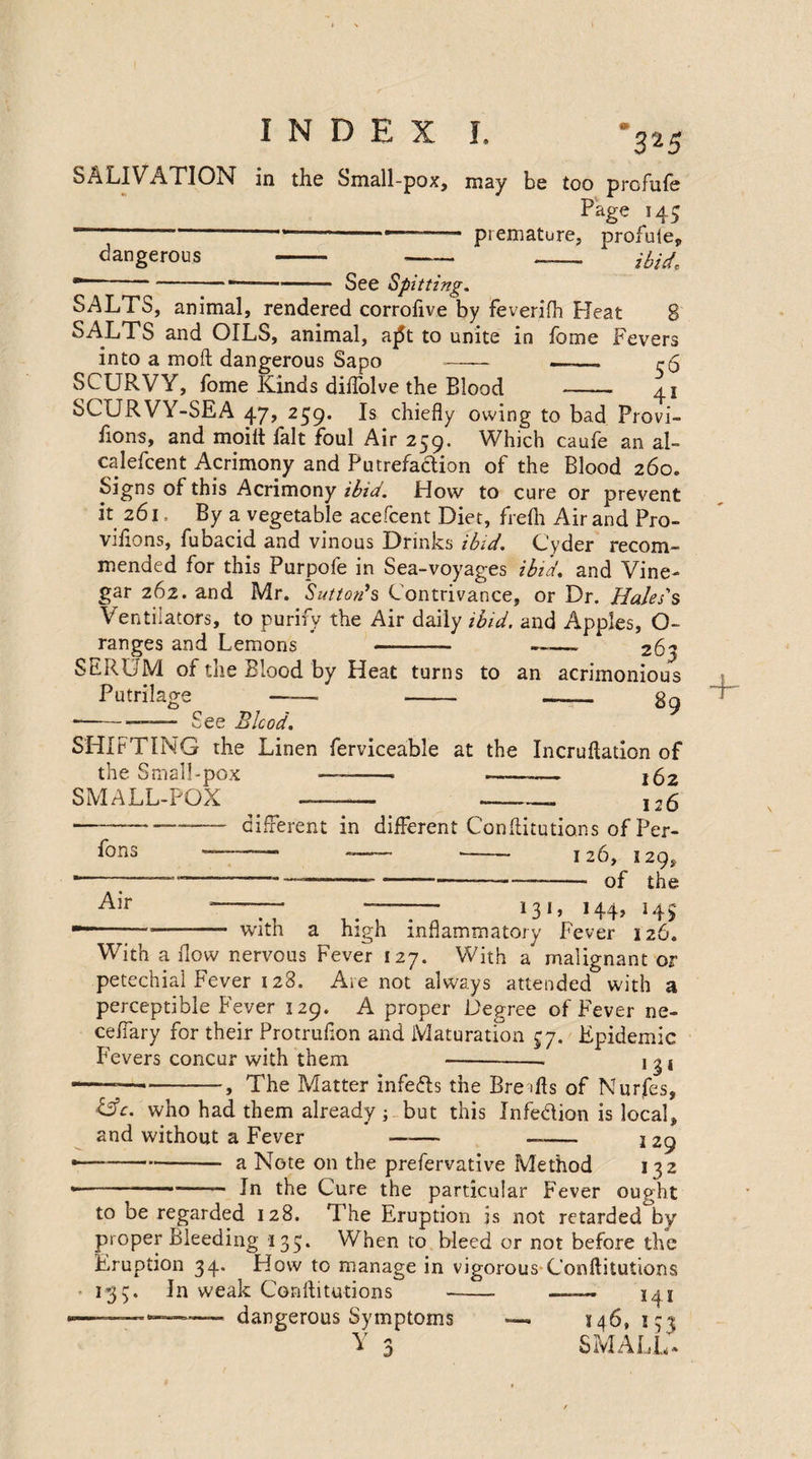 325 SALIVATION in the Small-pox, may be too profufe Page 145 —-- premature, profuieP dangerous - —- - ibid. ■—-See Spitting. SALTS, animal, rendered corrofive by feverifh Pleat 8 SALTS and OILS, animal, a£t to unite in fome Fevers into a moft dangerous Sapo —— —-_ r5 SCURVY, fome Kinds diftolve the Blood - 41 SCURVY-SEA 47, 259. Is chiefly owing to bad Provi- fions, and moilt fait foul Air 259. Which caufe an al- calefcent Acrimony and Putrefa&ion of the Blood 260. Signs of this Acrimony ibid. How to cure or prevent it 261, By a vegetable acefcent Diet, frefh Air and Pro- vifions, fubacid and vinous Drinks ibid. Cyder recom¬ mended for this Purpofe in Sea-voyages ibid, and Vine¬ gar 262. and Mr. Sutton's Contrivance, or Dr. Hales's Ventilators, to purify the Air daily ibid, and Apples, O- ranges and Lemons —- ——- 263 SERUM of the Blood by Heat turns to an acrimonious Putrilage -- -- -- 89 •-—— See Blood. SHIFTING the Linen ferviceable at the Incruftation of the Small-pox ——— - j£2 SMALL-POX —— -- ,26 different in different Conftitutions of Per- ——. -- -- 126, 129, -~ —----———- of the 131, 144, 145 fons Air -— - with a high inflammatory Fever 126. With a flow nervous Fever 127. With a malignant or petechial Fever 128. Ate not always attended with a perceptible Fever 129. A proper Degree of Fever ne- ceffary for their Protruflon and Maturation 57. Epidemic Fevers concur with them-- j 3 j ——--, The Matter infers the Bre ifts of Nurfes, life, who had them already ; but this Infe&ion is local, and without a Fever - —- j 29 a Note on the preservative Method 132 In the Cure the particular Fever ought to be regarded 128. The Eruption is not retarded by proper Bleeding 135. When to bleed or not before the Eruption 34. How to manage in vigorous Conftitutions 133. In weak Conftitutions - —141 dangerous Symptoms — 146,133 Y 3 SMALL,