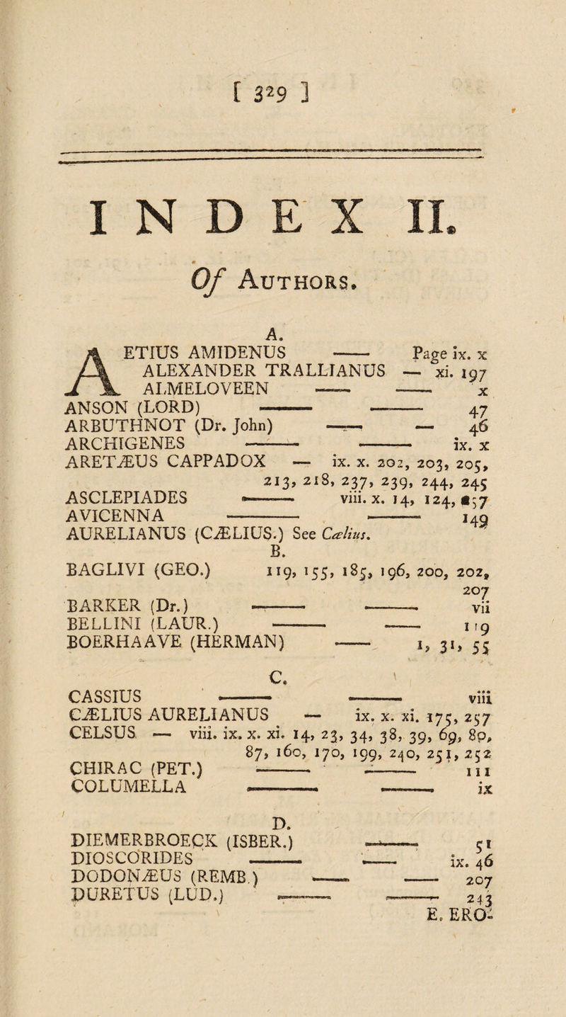 INDEX m Of Authors. a. ETIUS AMIDENUS - Page lx. x ALEXANDER TR ALL IAN US — xi. 197 ALMELOVEEN — - x ANSON (LORD) ARBUTHNOT (Dr. John) ARCHIGENES - —- 47 — — ^ 46 '■■■■- »■ —■ ■ 3C ARETAEUS CAPPADOX — ix. x. 202, 203, 205, 213, 218» 237, 239, 244, 245 ASCLEPIADES •—— viii. x. 14, 124,1157 AVICENNA —-- -- 149 AURELIANUS (GAELICS.) See 'Calius. B. BAGLIVI (GEO.) 119, 155, 185, 196, 200, 202, 207 BARKER (Dr.) -- — vii BELLINI (LAUR.) —-- --- ir9 BOERHAAVE (HERMAN) C. l> 3G 55 Vlll CASSIUS , . CiELIUS AURELIANUS . — ix. x. xi. 175, 237 CELSUS — viii. ix. x. xi. 14, 23, 34, 38, 39, 69, 8p, 87, 160, 170, 199, 240, 2C 1, 2c2 CHIRAC (PET.) ---- in COLUMELLA -- -—, ix D. DIEMERBROECK (ISBER.) DIOSCORIDES _ DODON^US (REMB.) PURETUS (LUD.) — . 5* ix. 46 — 207 — 243 E. ERG-