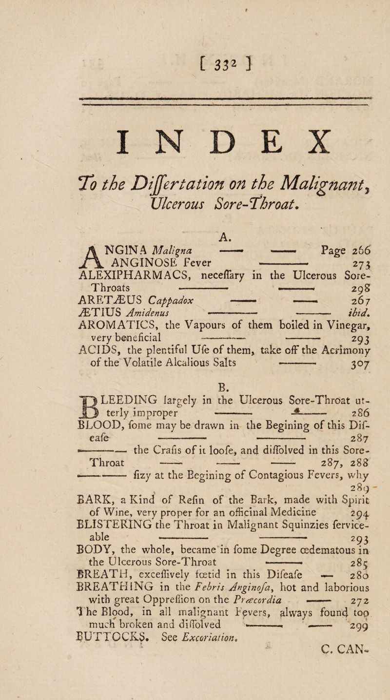 I [ 332 ] I D E X To the Differtation on the Malignant. Ulcerous Sore-Throat. Angina 'Maligna ANGINOSE Fever A. Page 266 273 ALEXIPHARMACS, neceffary in the Ulcerous Sore- Throats -—.. ^. 298 ARET-7EUS Cappadox -■■■-■— ■ 267 vTTIUS Amidenus ————- - /YLA AROMATICS, the Vapours of them boiled in Vinegar, very beneficial ————* -- 293 ACIDS, the plentiful Ufe of them, take off the Acrimony of the Volatile Alcalious Salts —-- 307 R. LEEDING largely in the Ulcerous Sore-Throat ut¬ terly improper ——-— — 286 BLOOD, fome may be drawn in the Regining of this Dif- eafe —-— -- 287 the Crafis of it loofe, and diffolved in this Sore- - - -- 287, 288 Throat •-— fizy at the Begining of Contagious Fevers, why BARK, a Kind of Refin of the Bark, made with Spirit of Wine, very proper for an officinal Medicine 294 BLISTERING the Throat in Malignant Squinzies fervice- able -- -— 293 BODY, the whole, became in fome Degree cedematous in the Ulcerous Sore-Throat --- 283 BREATH, exceffively fcetid in this Difeafe «— 280 BREATHING in the Febris Anginofa^ hot and laborious with great Opprefficn on the Pracordia —— 272 The Blood, in all malignant Fpvers, always found top much broken and diffolved --- --- 299 BUTTOCKS. See Excoriation„ C. CAN