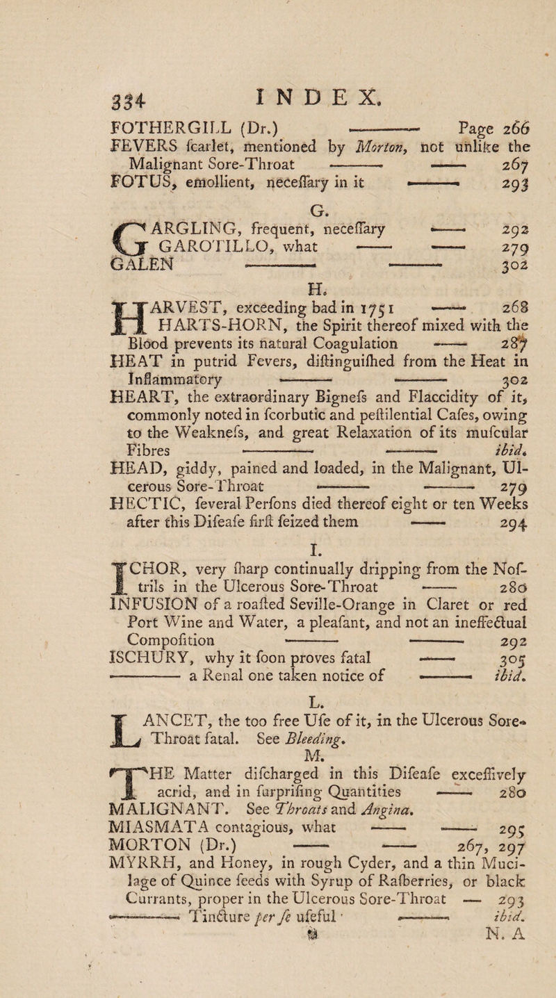 334- FOTHERGIfX (Dr.) Page 266 FEVERS fcarlet, mentioned by Morton, not unlike the Malignant Sore-Throat -- 267 FOTUS, emollient, neceffary in it ■.- 29J 293 279 302 G. GARGLING, frequent, neceffary GAROTILLO, what -- - GALEN —-- -—— H. HARVEST, exceeding bad in 1751 — 268 HARTS-HORN, the Spirit thereof mixed with the Blood prevents its natural Coagulation-28/i HEAT in putrid Fevers, diftinguilhed from the Heat in Inflammatory - --- 302 HEART, the extraordinary Bignefs and Flaccidity of it, commonly noted in fcorbutic and peftilential Cafes, owing to the Weaknefs, and great Relaxation of its mufcular Fibres -- —- ibid« HEAD, giddy, pained and loaded, in the Malignant, Ul¬ cerous Sore-Throat — -. ... 279 HECTIC, feveral Perfons died thereof eight or ten Weeks after this Difeafe Frit feized them I. 294 ICHOR, very iharp continually dripping from the Nof- trils in the Ulcerous Sore-Throat —- 283 INFUSION of a roafled Seville-Orange in Claret or red Port Wine and Water, a pleafant, and not an ineffe&amp;ual Compofition *- -- 292 ISCHIJRY, why it foon proves fatal —— 305 - a Renal one taken notice of .-- ibid. L. LANCET, the too free Ufe of it, in the Ulcerous Sore** Throat fatal. See Bleeding. M. THE Matter difcharged in this Difeafe exceffively acrid, and in furpriling Quantities - 280 MALIGNANT. See throats and Angina, MIASMATA contagious, what - -- 295 MORTON (Dr.) - -- 267, 297 MYRRH, and Honey, in rough Cyder, and a thin Muci¬ lage of Quince feeds with Syrup of Rafberries, or black Currants, proper in the Ulcerous Sore-Throat — 293 --- Tin&amp;ure per fe ufeful * -—— ibid. # N. A