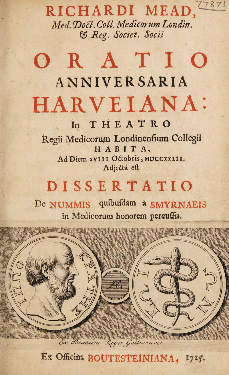 RICHARDI MEAD,: - ' Med. T>oct. Coli. Medicorum Londin. & Reg. Societ, Socii GRATIO ANNIVERSARIA HARVEIANA: In THEATRO Regii Medicorum Londinenfium Collegii HABITA, Ad Diem xviix 0<ftobris,MDCCXxni. Adje&a eft DISSERTATIO I>e NUMMIS quibufdam a SMYRNAEIS in Medicorum honorem pereufils* Ex Officina BOtJTESTEJNI AN A, t7i f*