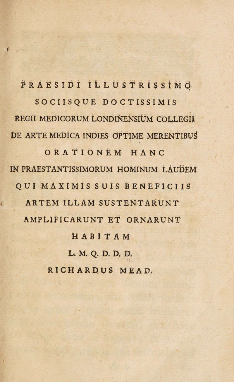 /' X PRAES ID I iLLUST RtSSiMO SOCIISQUE DOCTISSIMIS REGII MEDICORUM LONDINENSIUM COLLEGII DE ARTE MEDICA INDIES OPTIME MERENTIBUS « ORATIONEM HANC IN PRAESTANTISSIMORUM HOMINUM LAUDEM QUI MAXIMIS SUIS BENEFICIIS i ARTEM ILLAM SUSTENTARUNT AMPLIFICARUNT ET ORNARUNT HABITAM L. M. Q. D. D. D. i 'ic.:v '• RICHARDUS ME AD, /